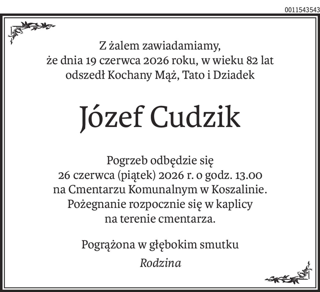 Z żalem zawiadamiamy, 
że dnia 19 czerwca 2026 roku, w wieku 82 lat
odszedł Kochany Mąż, Tato i Dziadek
Józef Cudzik
Pogrzeb odbędzie się 
26 czerwca (piątek) 2026 r. o godz. 13.00
na Cmentarzu Komunalnym w Koszalinie.
Pożegnanie rozpocznie się w kaplicy 
na terenie cmentarza.
Pogrążona w głębokim smutku
Rodzina