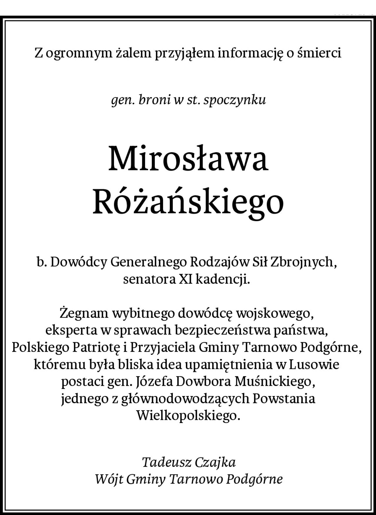Z ogromnym żalem przyjąłem informację o śmierci
gen. broni w st. spoczynku
Mirosława Różańskiego
b. Dowódcy Generalnego Rodzajów Sił Zbrojnych, 
senatora XI kadencji. 

Żegnam wybitnego dowódcę wojskowego, 
eksperta w sprawach bezpieczeństwa państwa, 
Polskiego Patriotę i Przyjaciela Gminy Tarnowo Podgórne, 
któremu była bliska idea upamiętnienia w Lusowie 
postaci gen. Józefa Dowbora Muśnickiego,
jednego z głównodowodzących Powstania Wielkopolskiego.
Tadeusz Czajka
Wójt Gminy Tarnowo Podgórne
