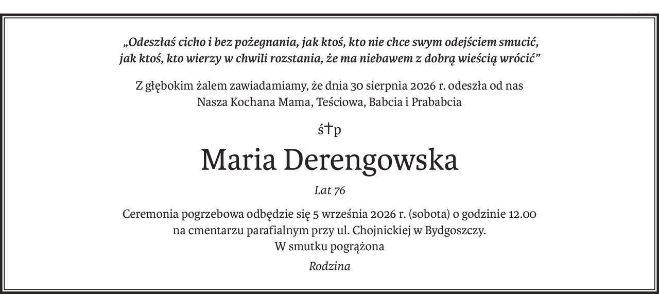 „Odeszłaś cicho i bez pożegnania, jak ktoś, kto nie chce swym odejściem smucić,
jak ktoś, kto wierzy w chwili rozstania, że ma niebawem z dobrą wieścią wrócić”
Z głębokim żalem zawiadamiamy, że dnia 30 sierpnia 2026 r. odeszła od nas
Nasza Kochana Mama, Teściowa, Babcia i Prababcia
ś+p
Maria Derengowska
Lat 76
Ceremonia pogrzebowa odbędzie się 5 września 2026 r. (sobota) o godzinie 12.00
na cmentarzu parafialnym przy ul. Chojnickiej w Bydgoszczy.
W smutku pogrążona
Rodzina