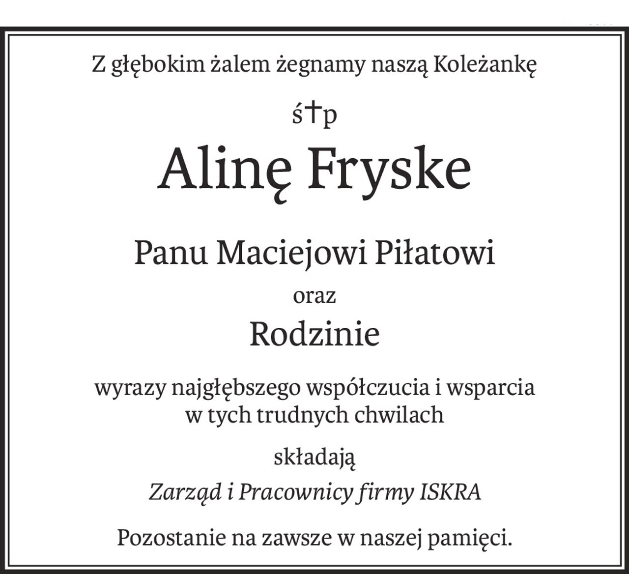 Z głębokim żalem żegnamy naszą Koleżankę
ś+p
Alinę Fryske
Panu Maciejowi Piłatowi
oraz
Rodzinie
wyrazy najgłębszego współczucia i wsparcia
w tych trudnych chwilach
składają
Zarząd i Pracownicy firmy ISKRA
Pozostanie na zawsze w naszej pamięci.