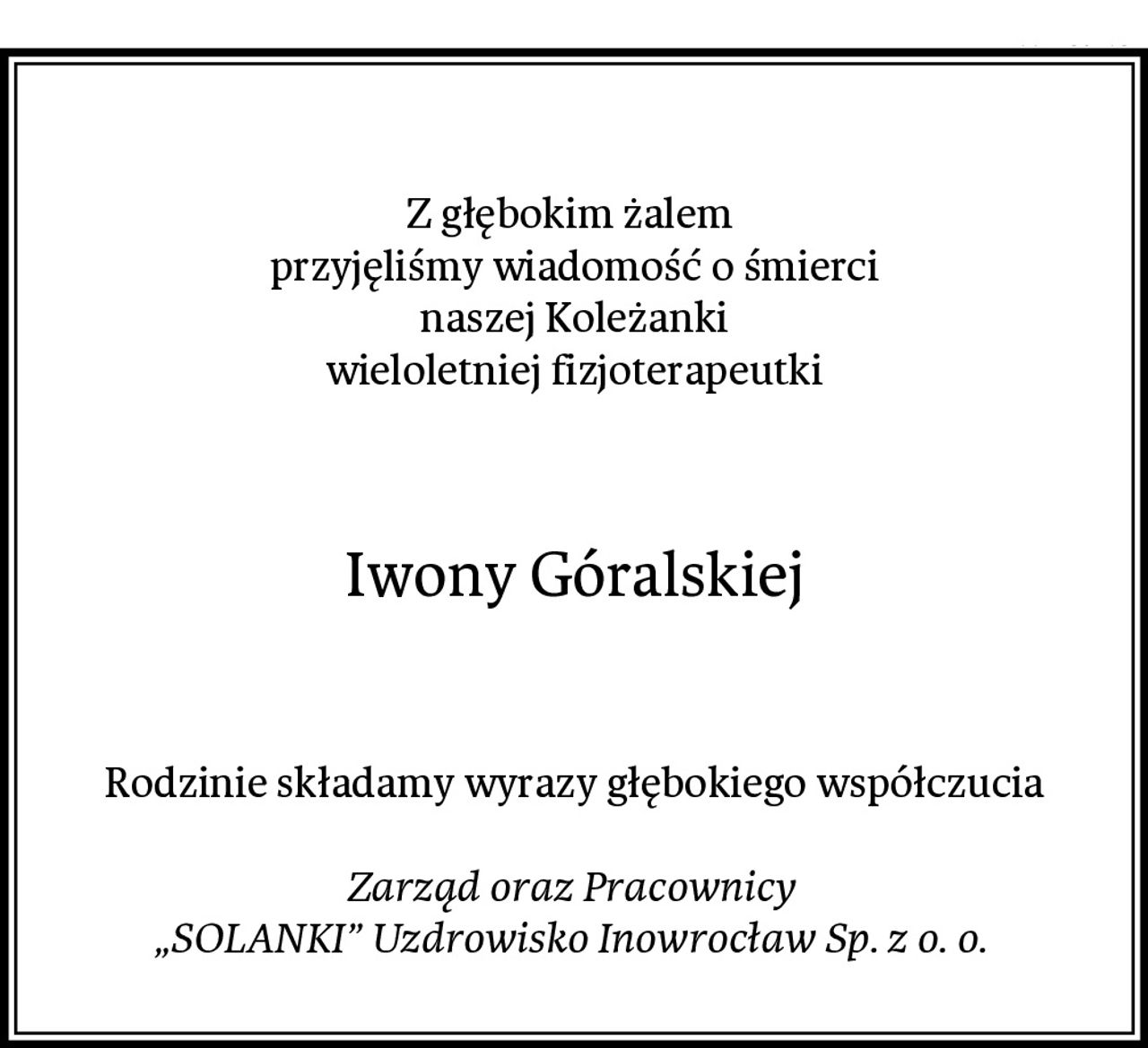 Z głębokim żalem 
przyjęliśmy wiadomość o śmierci
naszej Koleżanki
wieloletniej fizjoterapeutki
Iwony Góralskiej
Rodzinie składamy wyrazy głębokiego współczucia

Zarząd oraz Pracownicy 
„SOLANKI” Uzdrowisko Inowrocław Sp. z o. o.