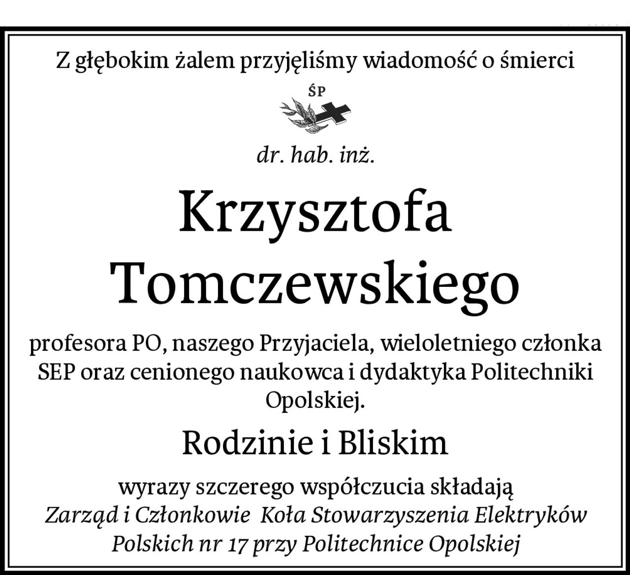 Z głębokim żalem przyjęliśmy wiadomość o śmierci
dr. hab. inż.
Krzysztofa Tomczewskiego
profesora PO, naszego Przyjaciela, wieloletniego członka SEP oraz cenionego naukowca i dydaktyka Politechniki Opolskiej.
Rodzinie i Bliskim
wyrazy szczerego współczucia składają
Zarząd i Członkowie  Koła Stowarzyszenia Elektryków Polskich nr 17 przy Politechnice Opolskiej
