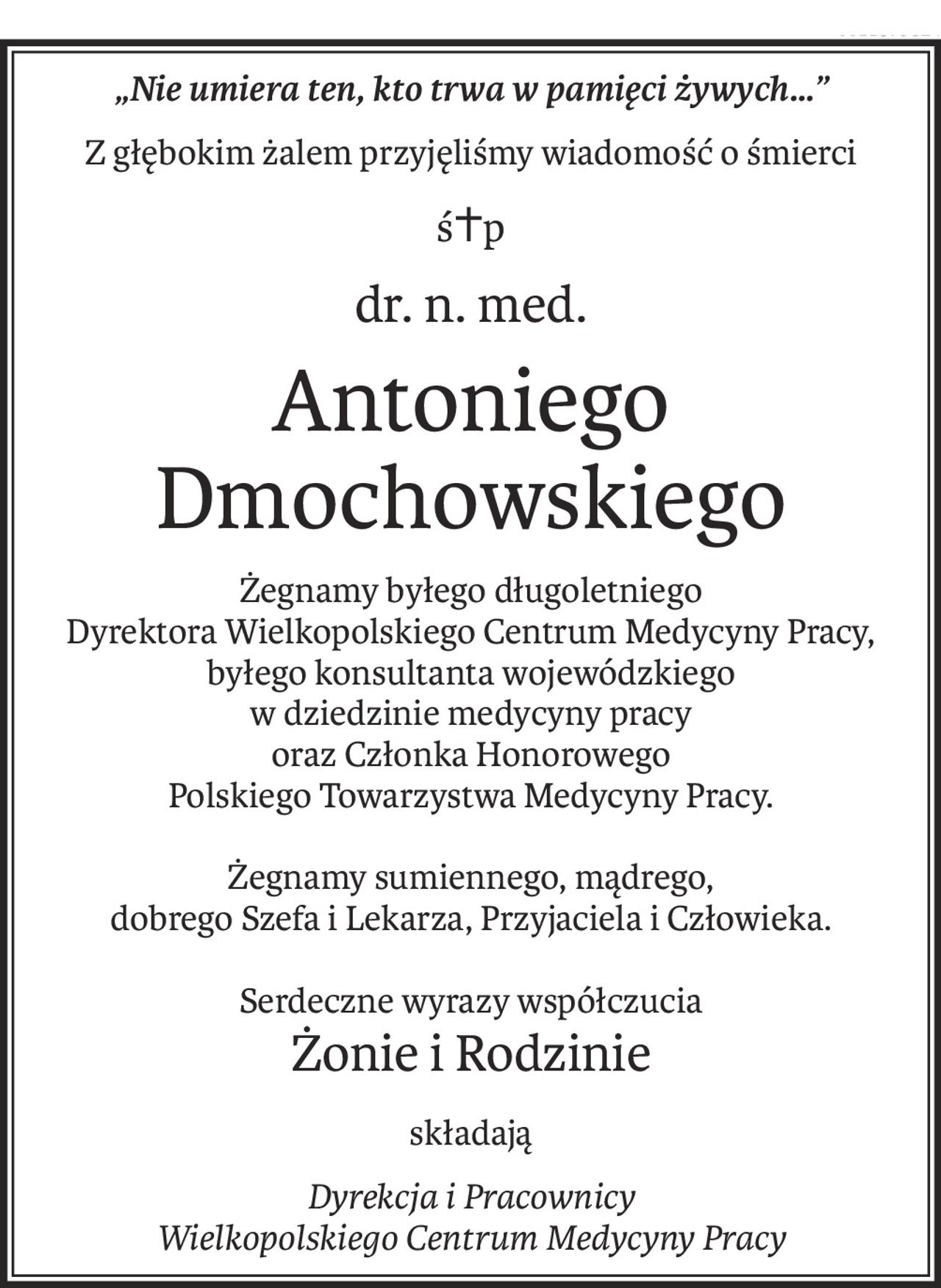 „Nie umiera ten, kto trwa w pamięci żywych…”
Z głębokim żalem przyjęliśmy wiadomość o śmierci
ś+p
dr. n. med.
Antoniego Dmochowskiego
Żegnamy byłego długoletniego 
Dyrektora Wielkopolskiego Centrum Medycyny Pracy, byłego konsultanta wojewódzkiego 
w dziedzinie medycyny pracy 
oraz Członka Honorowego 
Polskiego Towarzystwa Medycyny Pracy.
Żegnamy sumiennego, mądrego, 
dobrego Szefa i Lekarza, Przyjaciela i Człowieka.
Serdeczne wyrazy współczucia
Żonie i Rodzinie
składają
Dyrekcja i Pracownicy
Wielkopolskiego Centrum Medycyny Pracy