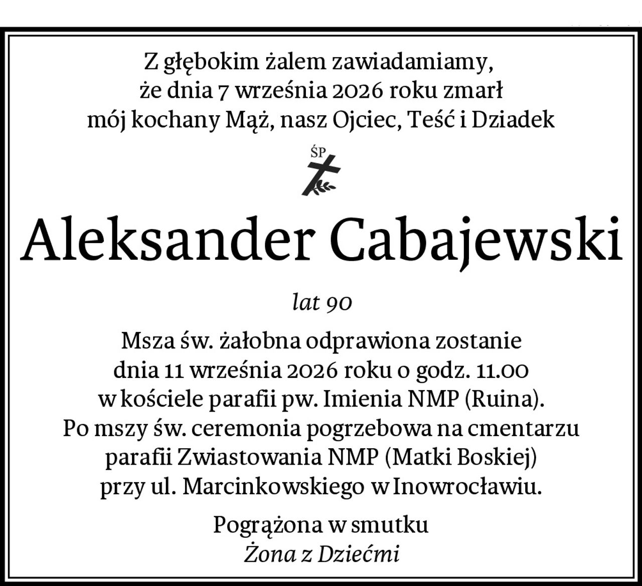 Z głębokim żalem zawiadamiamy, 
że dnia 7 września 2026 roku zmarł
mój kochany Mąż, nasz Ojciec, Teść i Dziadek
Aleksander Cabajewski
lat 90
Msza św. żałobna odprawiona zostanie
dnia 11 września 2026 roku o godz. 11.00
w kościele parafii pw. Imienia NMP (Ruina).
Po mszy św. ceremonia pogrzebowa na cmentarzu
parafii Zwiastowania NMP (Matki Boskiej)
przy ul. Marcinkowskiego w Inowrocławiu.
Pogrążona w smutku
Żona z Dziećmi