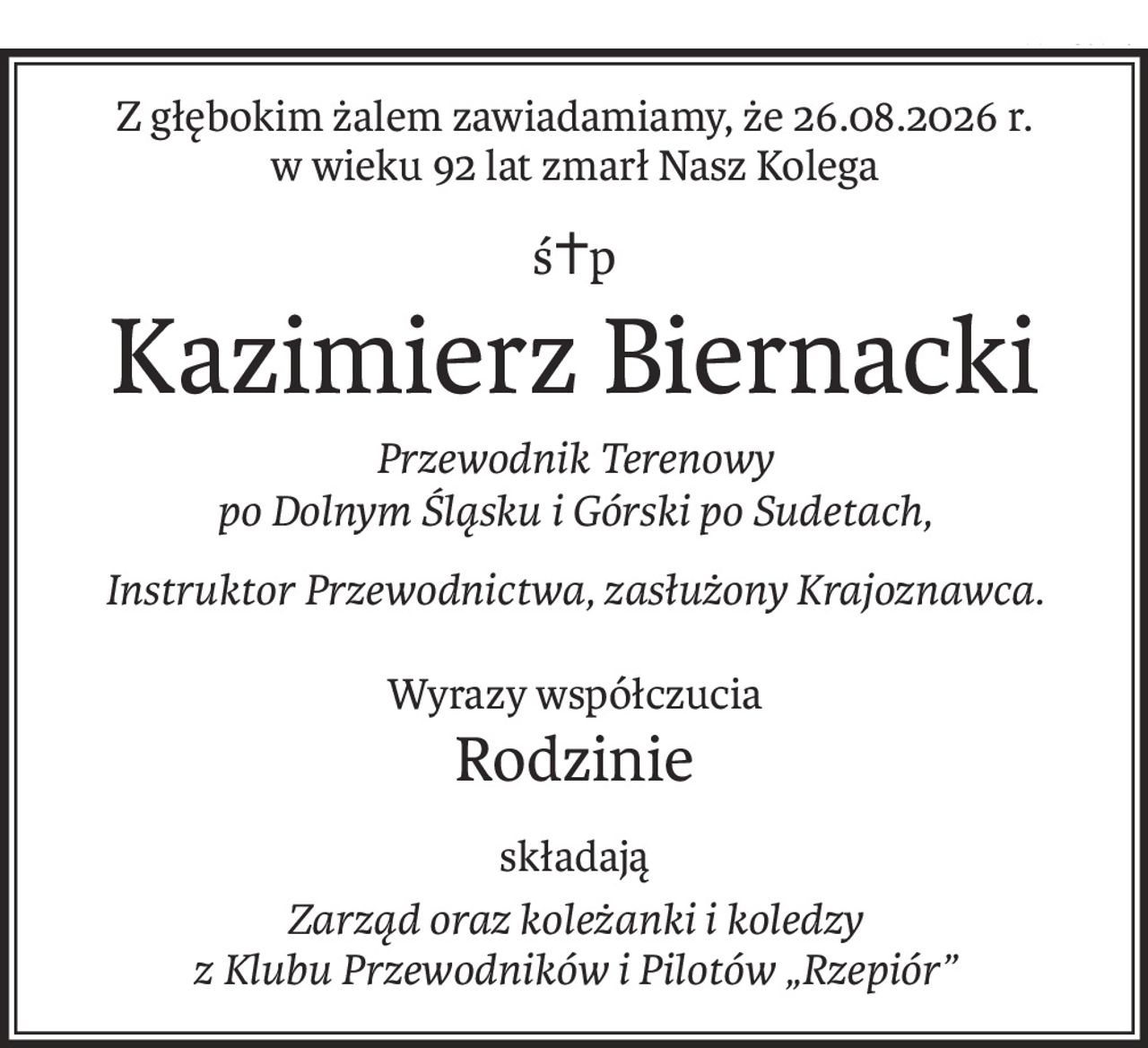 Z głębokim żalem zawiadamiamy, że 26.08.2026 r.
w wieku 92 lat zmarł Nasz Kolega
ś+p
Kazimierz Biernacki
Przewodnik Terenowy 
po Dolnym Śląsku i Górski po Sudetach,
Instruktor Przewodnictwa, zasłużony Krajoznawca.
Wyrazy współczucia
Rodzinie
składają
Zarząd oraz koleżanki i koledzy 
z Klubu Przewodników i Pilotów „Rzepiór”