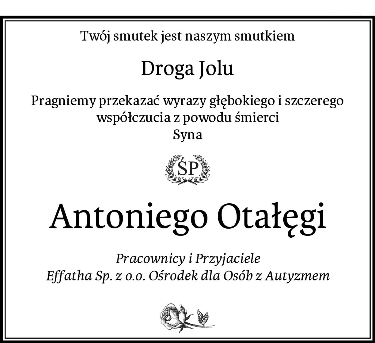 Twój smutek jest naszym smutkiem
Droga Jolu
Pragniemy przekazać wyrazy głębokiego i szczerego współczucia z powodu śmierci
Syna
Antoniego Otałęgi
Pracownicy i Przyjaciele
Effatha Sp. z o.o. Ośrodek dla Osób z Autyzmem
