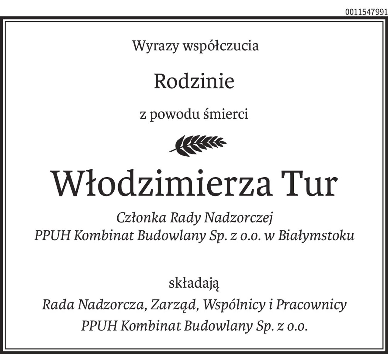 Wyrazy współczucia
Rodzinie
z powodu śmierci
Włodzimierza Tur
Członka Rady Nadzorczej
PPUH Kombinat Budowlany Sp. z o.o. w Białymstoku
składają
Rada Nadzorcza, Zarząd, Wspólnicy i Pracownicy
PPUH Kombinat Budowlany Sp. z o.o.