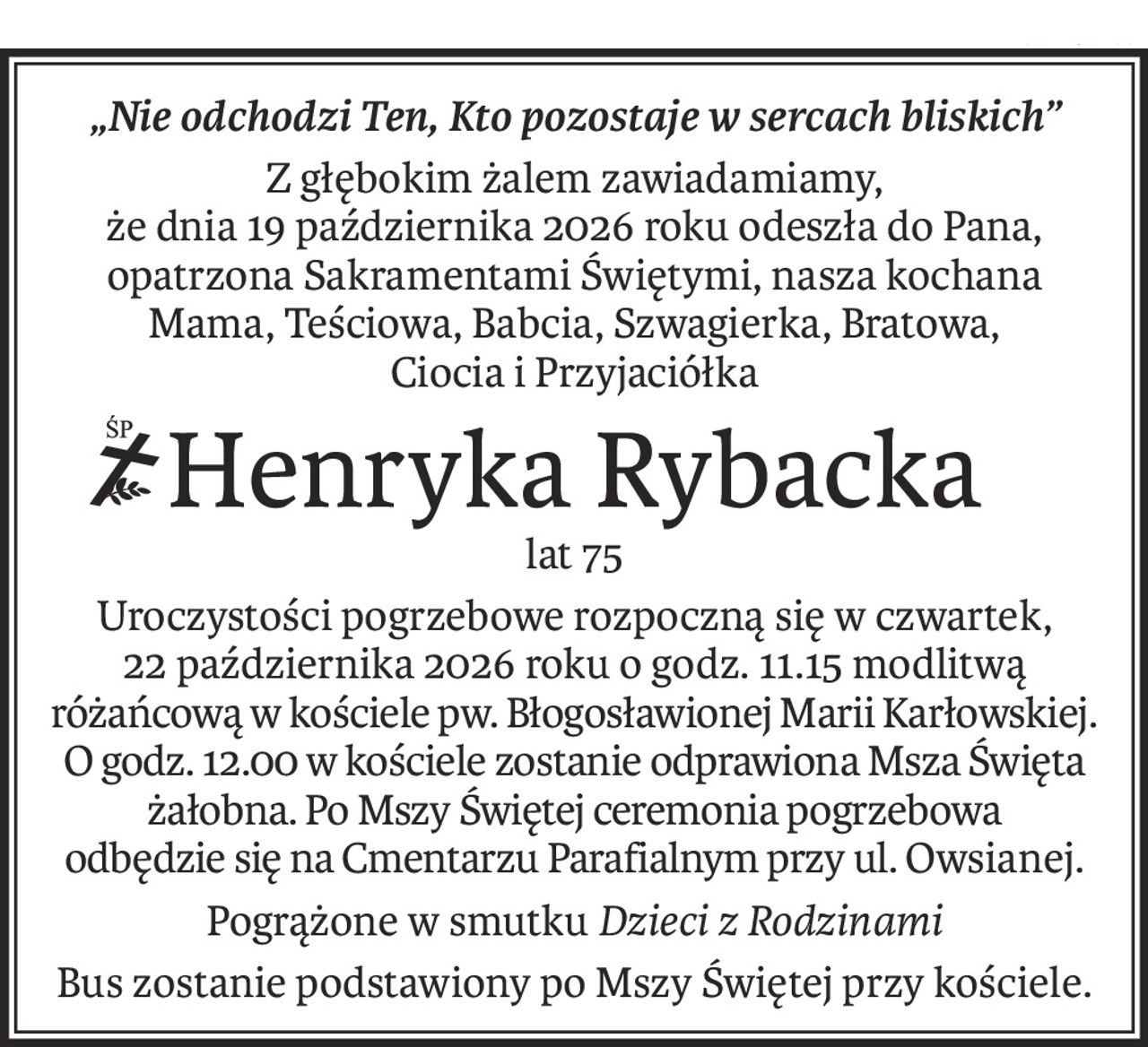 „Nie odchodzi Ten, Kto pozostaje w sercach bliskich”
Z głębokim żalem zawiadamiamy,
że dnia 19 października 2026 roku odeszła do Pana, opatrzona Sakramentami Świętymi, nasza kochana
Mama, Teściowa, Babcia, Szwagierka, Bratowa,
Ciocia i Przyjaciółka
ś+p
Henryka Rybacka
lat 75
Uroczystości pogrzebowe rozpoczną się w czwartek,
22 października 2026 roku o godz. 11.15 modlitwą różańcową w kościele pw. Błogosławionej Marii Karłowskiej.
O godz. 12.00 w kościele zostanie odprawiona Msza Święta żałobna. Po Mszy Świętej ceremonia pogrzebowa 
odbędzie się na Cmentarzu Parafialnym przy ul. Owsianej.
Pogrążone w smutkuDzieci z Rodzinami
Bus zostanie podstawiony po Mszy Świętej przy kościele.