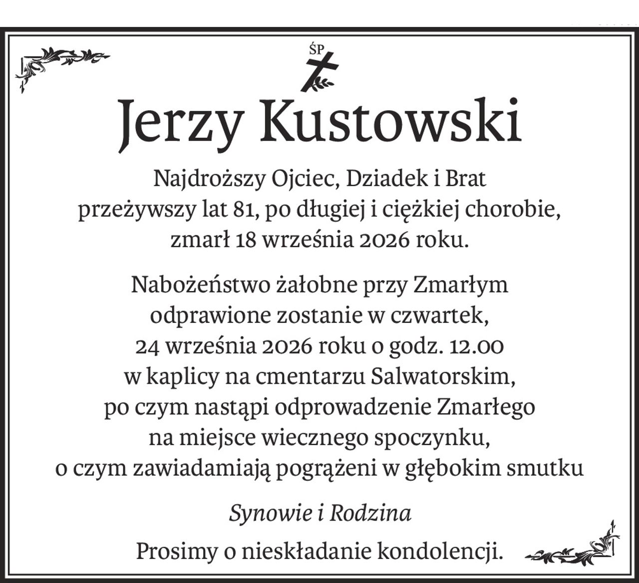 Jerzy Kustowski
Najdroższy Ojciec, Dziadek i Brat
przeżywszy lat 81, po długiej i ciężkiej chorobie,
zmarł 18 września 2026 roku.
Nabożeństwo żałobne przy Zmarłym
odprawione zostanie w czwartek,
24 września 2026 roku o godz. 12.00
w kaplicy na cmentarzu Salwatorskim,
po czym nastąpi odprowadzenie Zmarłego
na miejsce wiecznego spoczynku,
o czym zawiadamiają pogrążeni w głębokim smutku
Synowie i Rodzina
Prosimy o nieskładanie kondolencji.