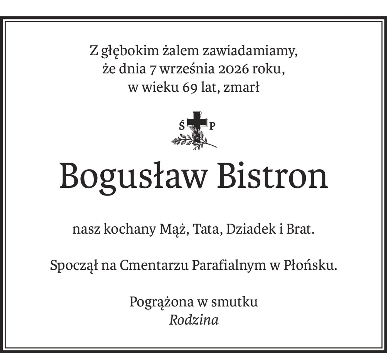 Z głębokim żalem zawiadamiamy,
że dnia 7 września 2026 roku,
w wieku 69 lat, zmarł
ś+p
Bogusław Bistron
nasz kochany Mąż, Tata, Dziadek i Brat.
Spoczął na Cmentarzu Parafialnym w Płońsku.
Pogrążona w smutku
Rodzina