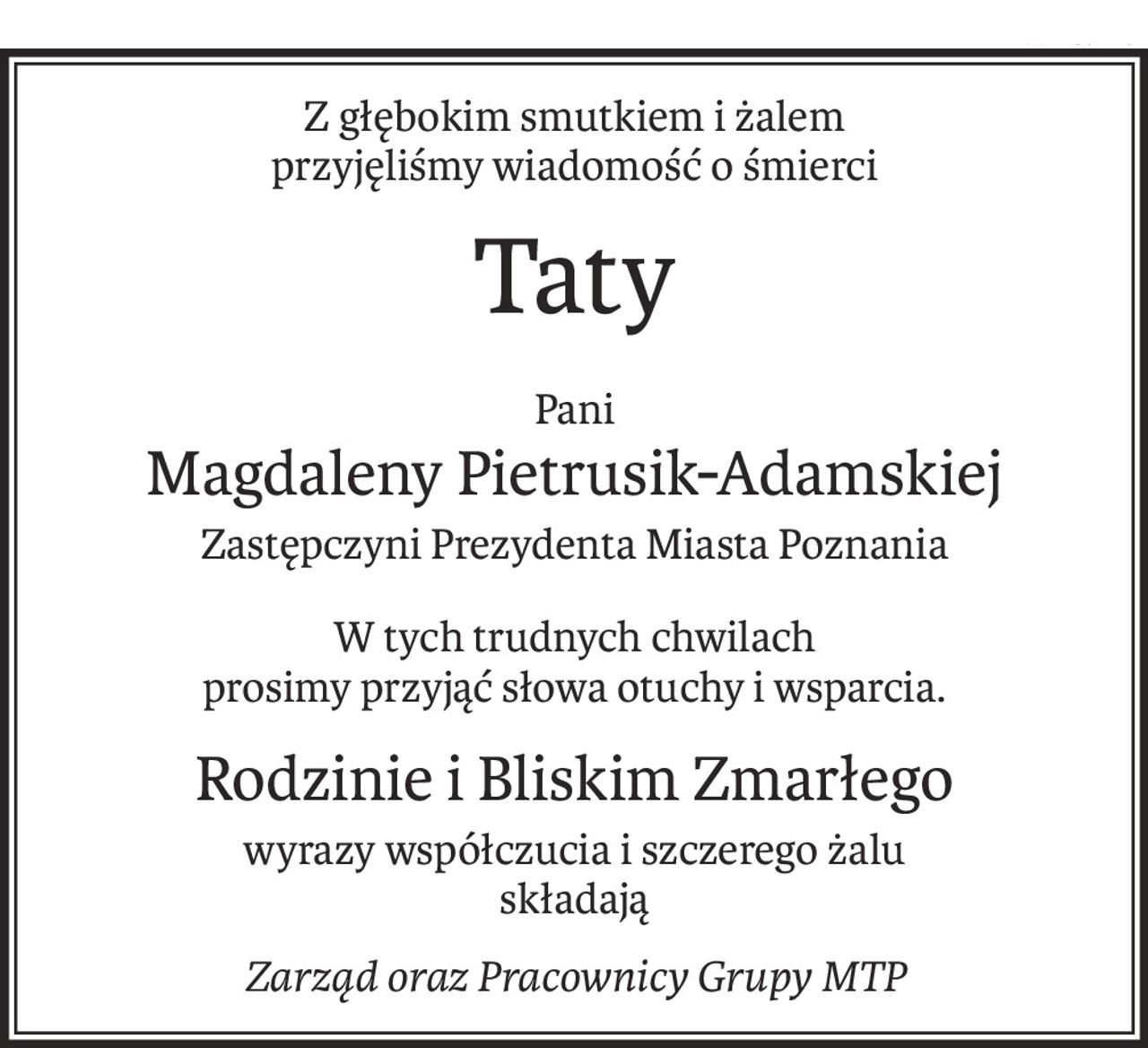 Z głębokim smutkiem i żalem
przyjęliśmy wiadomość o śmierci
Taty
Pani
Magdaleny Pietrusik-Adamskiej
Zastępczyni Prezydenta Miasta Poznania
W tych trudnych chwilach
prosimy przyjąć słowa otuchy i wsparcia.
Rodzinie i Bliskim Zmarłego
wyrazy współczucia i szczerego żalu
składają
Zarząd oraz Pracownicy Grupy MTP