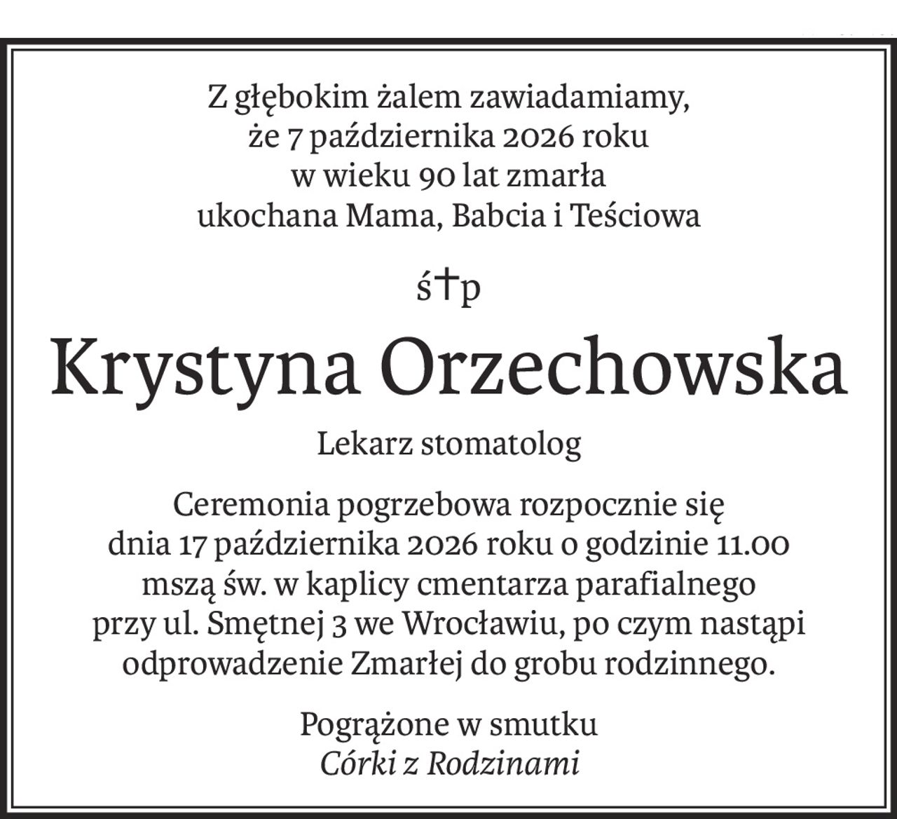 Z głębokim żalem zawiadamiamy,
że 7 października 2026 roku
w wieku 90 lat zmarła
ukochana Mama, Babcia i Teściowa
ś+p
Krystyna Orzechowska
Lekarz stomatolog
Ceremonia pogrzebowa rozpocznie się
dnia 17 października 2026 roku o godzinie 11.00
mszą św. w kaplicy cmentarza parafialnego
przy ul. Smętnej 3 we Wrocławiu, po czym nastąpi
odprowadzenie Zmarłej do grobu rodzinnego.
Pogrążone w smutku
Córki z Rodzinami