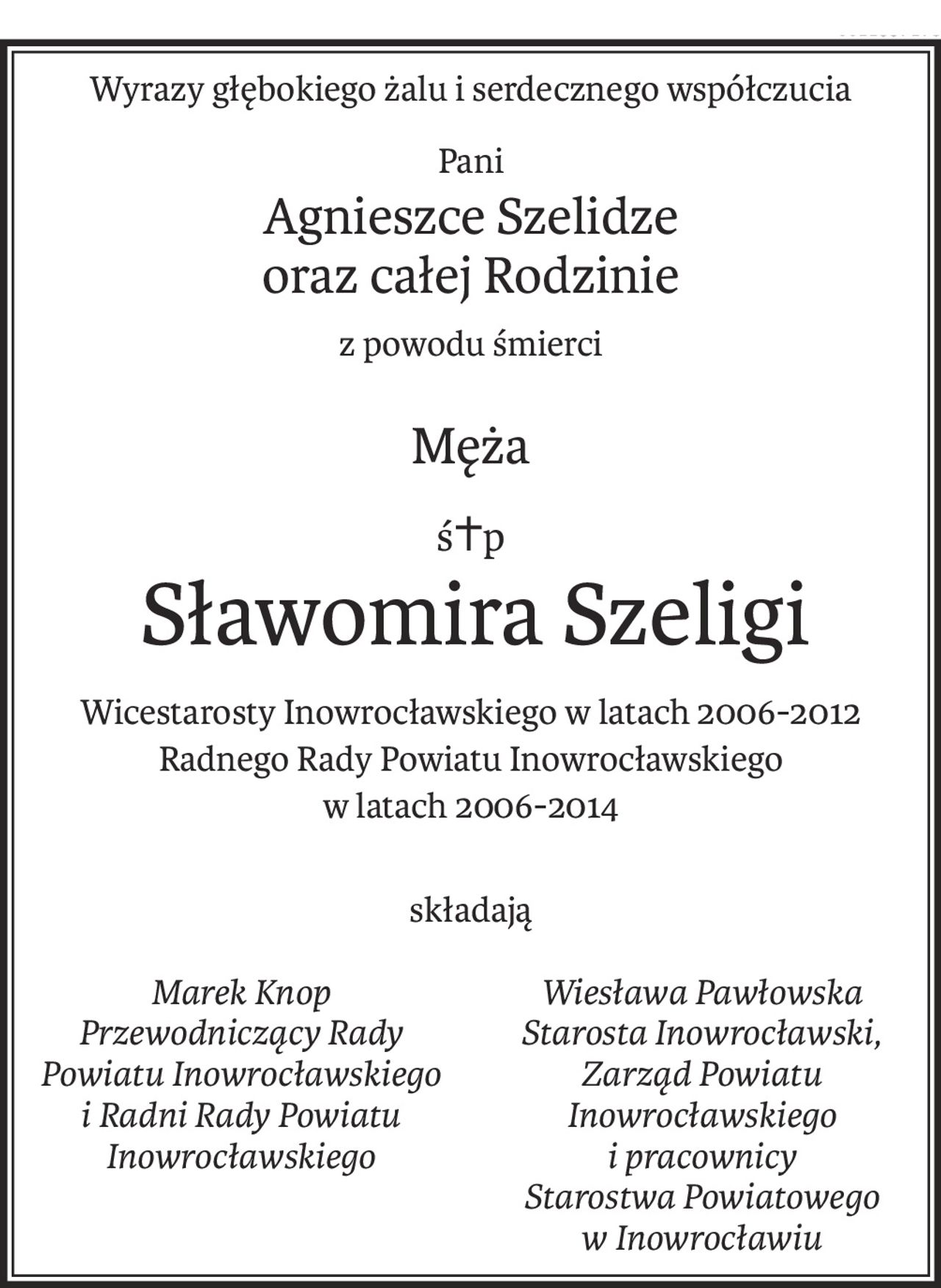 Wyrazy głębokiego żalu i serdecznego współczucia
Pani
Agnieszce Szelidze
oraz całej Rodzinie
z powodu śmierci
Męża
ś+p
Sławomira Szeligi
Wicestarosty Inowrocławskiego w latach 2006-2012
Radnego Rady Powiatu Inowrocławskiego 
w latach 2006-2014
składają
Marek Knop
Przewodniczący Rady
Powiatu Inowrocławskiego
i Radni Rady Powiatu
Inowrocławskiego

Wiesława Pawłowska
Starosta Inowrocławski,
Zarząd Powiatu Inowrocławskiego
i pracownicy 
Starostwa Powiatowego
w Inowrocławiu