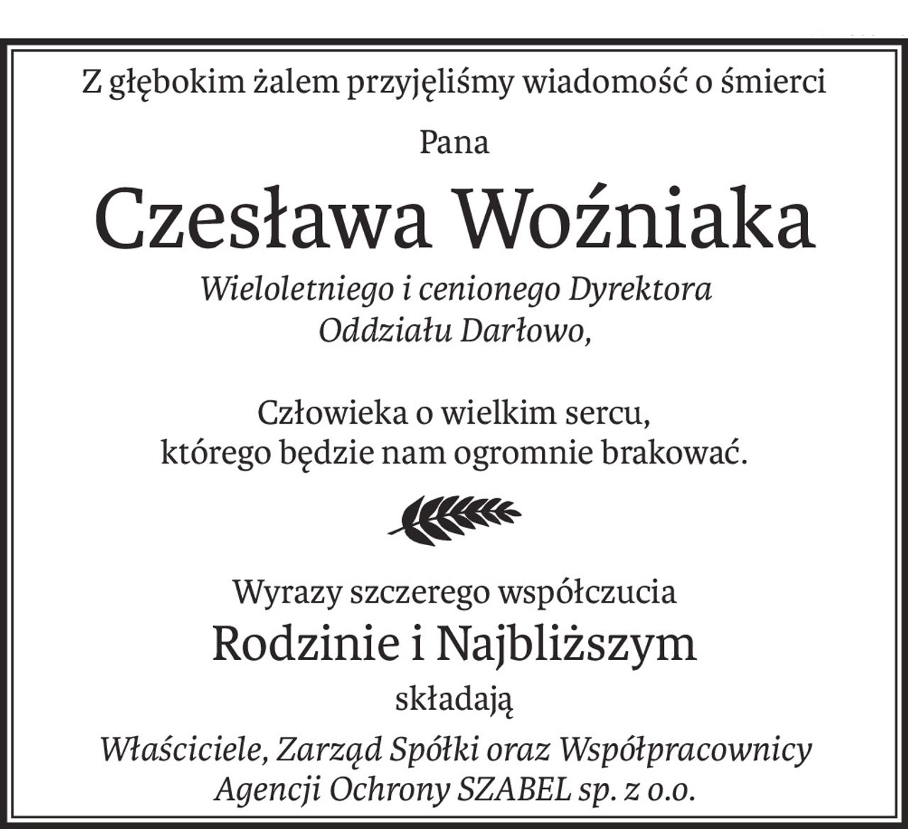 Z głębokim żalem przyjęliśmy wiadomość o śmierci
Pana
Czesława Woźniaka
Wieloletniego i cenionego Dyrektora
Oddziału Darłowo,
Człowieka o wielkim sercu,
którego będzie nam ogromnie brakować.
Wyrazy szczerego współczucia
Rodzinie i Najbliższym
składają
Właściciele, Zarząd Spółki oraz Współpracownicy
Agencji Ochrony SZABEL sp. z o.o.
