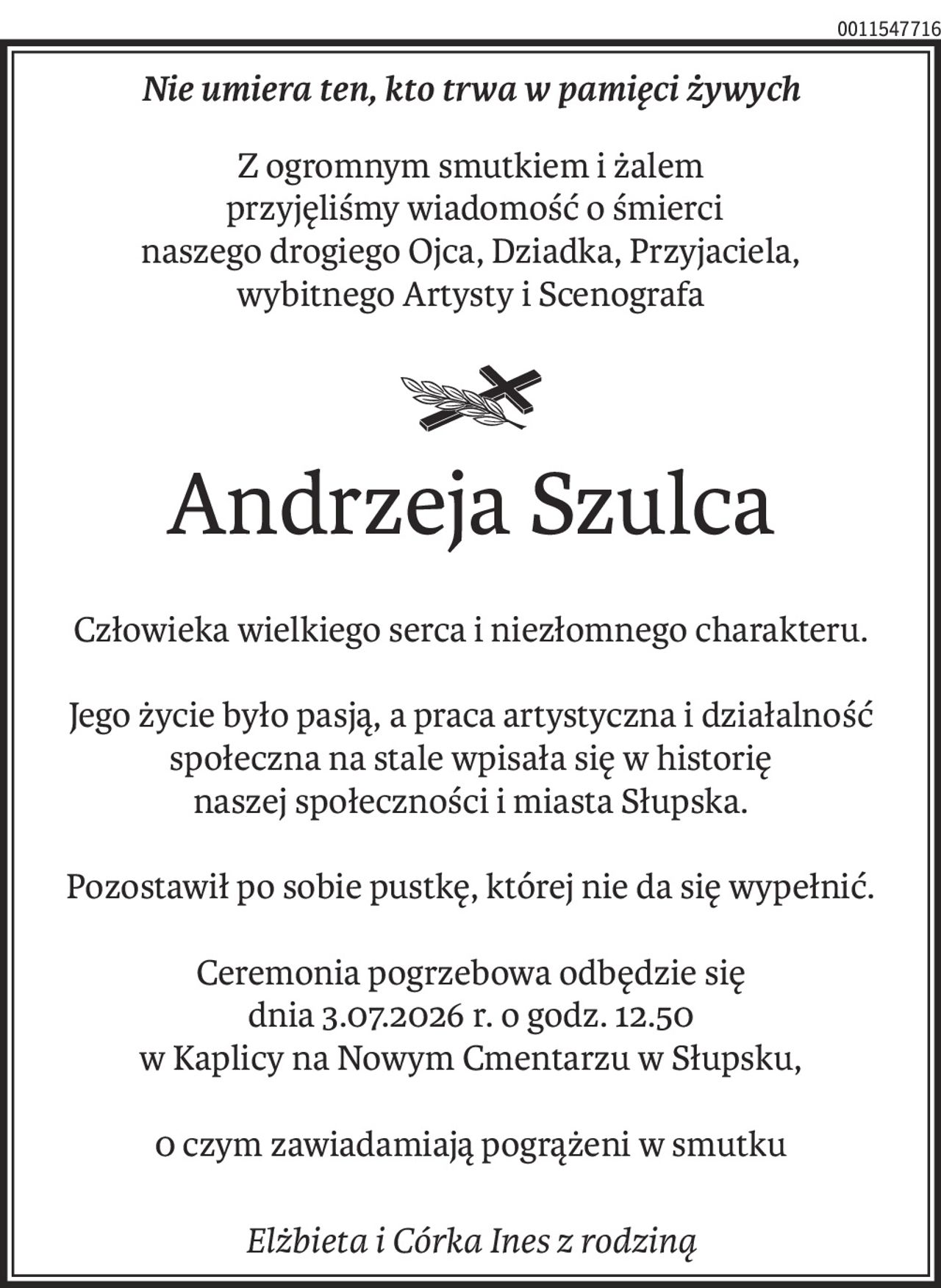 Nie umiera ten, kto trwa w pamięci żywych

Z ogromnym smutkiem i żalem
przyjęliśmy wiadomość o śmierci
naszego drogiego Ojca, Dziadka, Przyjaciela,
wybitnego Artysty i Scenografa

Andrzeja Szulca

Człowieka wielkiego serca i niezłomnego charakteru.
Jego życie było pasja, a praca artystyczna i działalność
społeczna na stale wpisała się w historie
naszej społeczności i miasta Słupska.

Pozostawił po sobie pustkę, której nie da się wypełnić.

Ceremonia pogrzebowa odbędzie się
dnia 3.07.2026r.o godz. 12.50
w Kaplicy na Nowym Cmentarzu w Słupsku,

0 czym zawiadamiają pogrążeni w smutku
Elżbieta i Córka Ines z rodziną.
