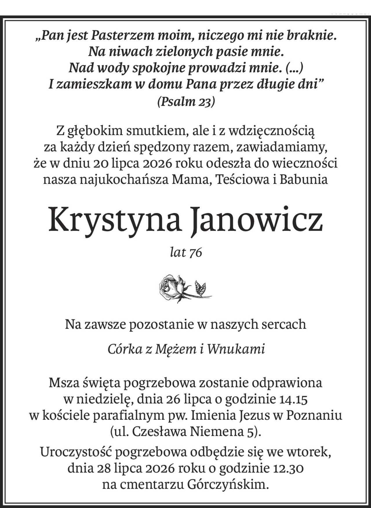 „Pan jest Pasterzem moim, niczego mi nie braknie. 
Na niwach zielonych pasie mnie. 
Nad wody spokojne prowadzi mnie. (…) 
I zamieszkam w domu Pana przez długie dni”
(Psalm 23)
Z głębokim smutkiem, ale i z wdzięcznością
za każdy dzień spędzony razem, zawiadamiamy,
że w dniu 20 lipca 2026 roku odeszła do wieczności
nasza najukochańsza Mama, Teściowa i Babunia
Krystyna Janowicz
lat 76

Na zawsze pozostanie w naszych sercach
Córka z Mężem i Wnukami
Msza święta pogrzebowa zostanie odprawiona
w niedzielę, dnia 26 lipca o godzinie 14.15
w kościele parafialnym pw. Imienia Jezus w Poznaniu
(ul. Czesława Niemena 5).
Uroczystość pogrzebowa odbędzie się we wtorek,
dnia 28 lipca 2026 roku o godzinie 12.30
na cmentarzu Górczyńskim.