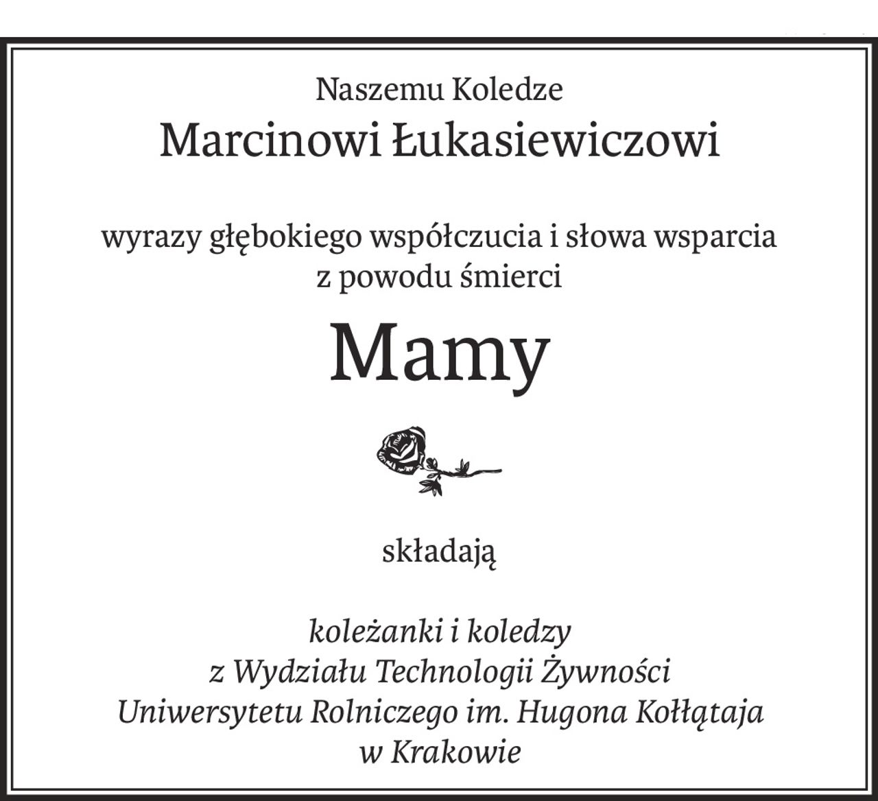 Naszemu Koledze
Marcinowi Łukasiewiczowi
wyrazy głębokiego współczucia i słowa wsparcia
z powodu śmierci
Mamy
składają
koleżanki i koledzy
z Wydziału Technologii Żywności
Uniwersytetu Rolniczego im. Hugona Kołłątaja
w Krakowie