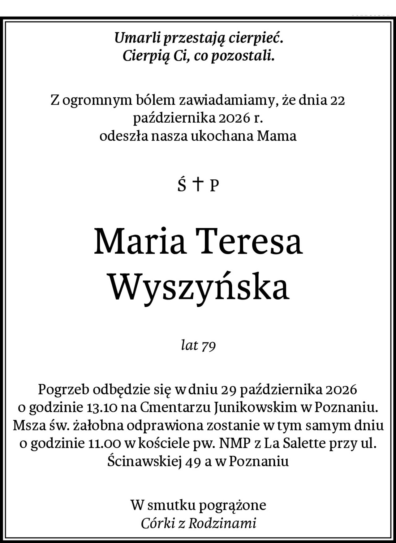Umarli przestają cierpieć.
Cierpią Ci, co pozostali.
Z ogromnym bólem zawiadamiamy, że dnia 22 października 2026 r.
odeszła nasza ukochana Mama
Maria Teresa Wyszyńska
lat 79
Pogrzeb odbędzie się w dniu 29 października 2026 o godzinie 13.10 na Cmentarzu Junikowskim w Poznaniu.
Msza św. żałobna odprawiona zostanie w tym samym dniu o godzinie 11.00 w kościele pw. NMP z La Salette przy ul. Ścinawskiej 49 a w Poznaniu
W smutku pogrążone
Córki z Rodzinami