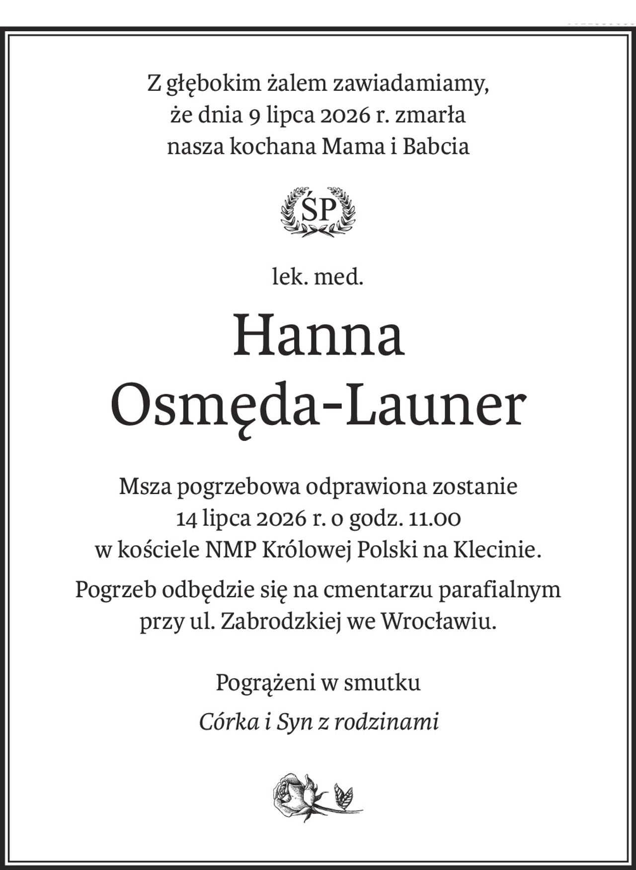 Z głębokim żalem zawiadamiamy,
że dnia 9 lipca 2026 r. zmarła
nasza kochana Mama i Babcia

lek. med.
Hanna 
Osmęda-Launer
Msza pogrzebowa odprawiona zostanie
14 lipca 2026 r. o godz. 11.00
w kościele NMP Królowej Polski na Klecinie.
Pogrzeb odbędzie się na cmentarzu parafialnym
przy ul. Zabrodzkiej we Wrocławiu.
Pogrążeni w smutku
Córka i Syn z rodzinami