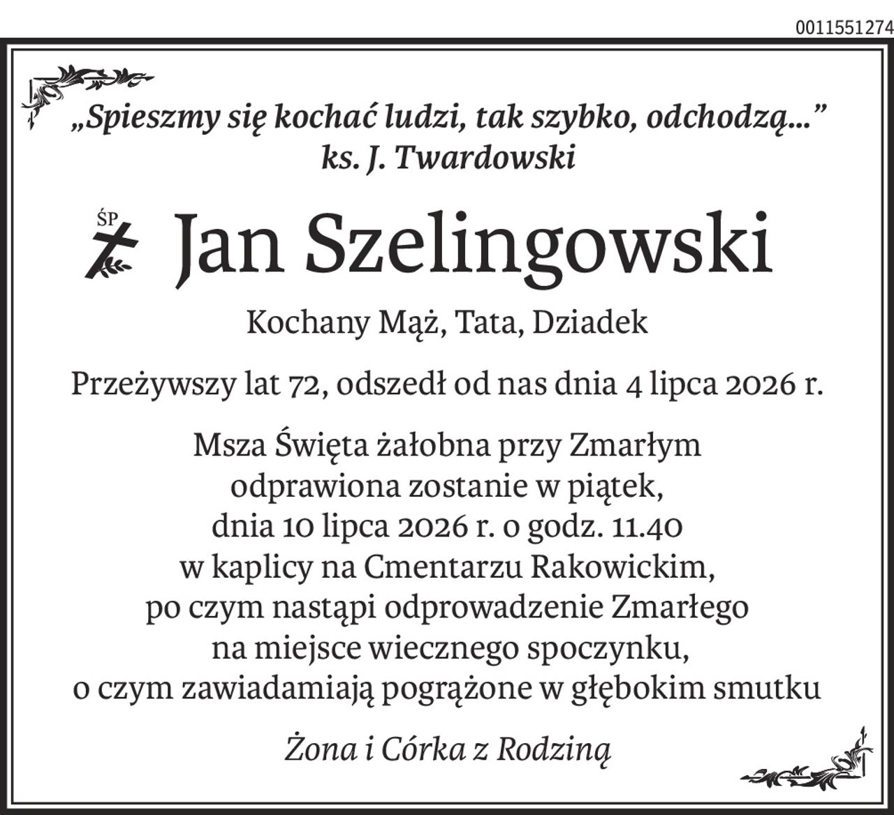 „Spieszmy się kochać ludzi, tak szybko, odchodzą…” 
ks. J. Twardowski
 Jan Szelingowski
ś+p
Kochany Mąż, Tata, Dziadek
Przeżywszy lat 72, odszedł od nas dnia 4 lipca 2026 r.
Msza Święta żałobna przy Zmarłym
odprawiona zostanie w piątek,
dnia 10 lipca 2026 r. o godz. 11.40
w kaplicy na Cmentarzu Rakowickim,
po czym nastąpi odprowadzenie Zmarłego
 na miejsce wiecznego spoczynku,
o czym zawiadamiają pogrążone w głębokim smutku
Żona i Córka z Rodziną