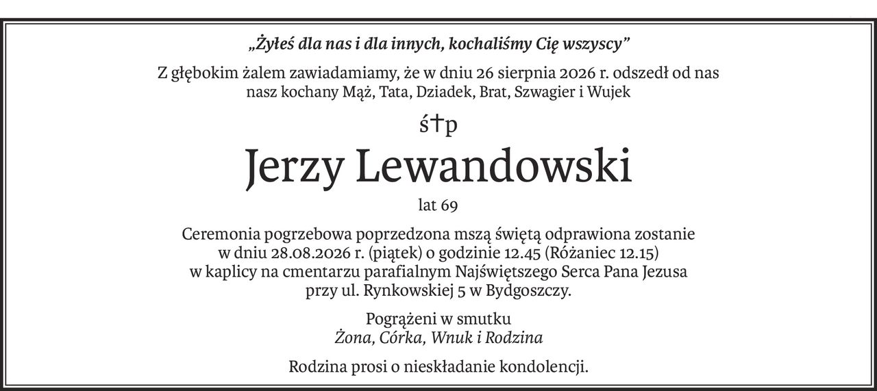 „Żyłeś dla nas i dla innych, kochaliśmy Cię wszyscy”
Z głębokim żalem zawiadamiamy, że w dniu 26 sierpnia 2026 r. odszedł od nas
nasz kochany Mąż, Tata, Dziadek, Brat, Szwagier i Wujek
ś+p
Jerzy Lewandowski
lat 69
Ceremonia pogrzebowa poprzedzona mszą świętą odprawiona zostanie 
w dniu 28.08.2026 r. (piątek) o godzinie 12.45 (Różaniec 12.15) 
w kaplicy na cmentarzu parafialnym Najświętszego Serca Pana Jezusa 
przy ul. Rynkowskiej 5 w Bydgoszczy.
Pogrążeni w smutku
Żona, Córka, Wnuk i Rodzina
Rodzina prosi o nieskładanie kondolencji.