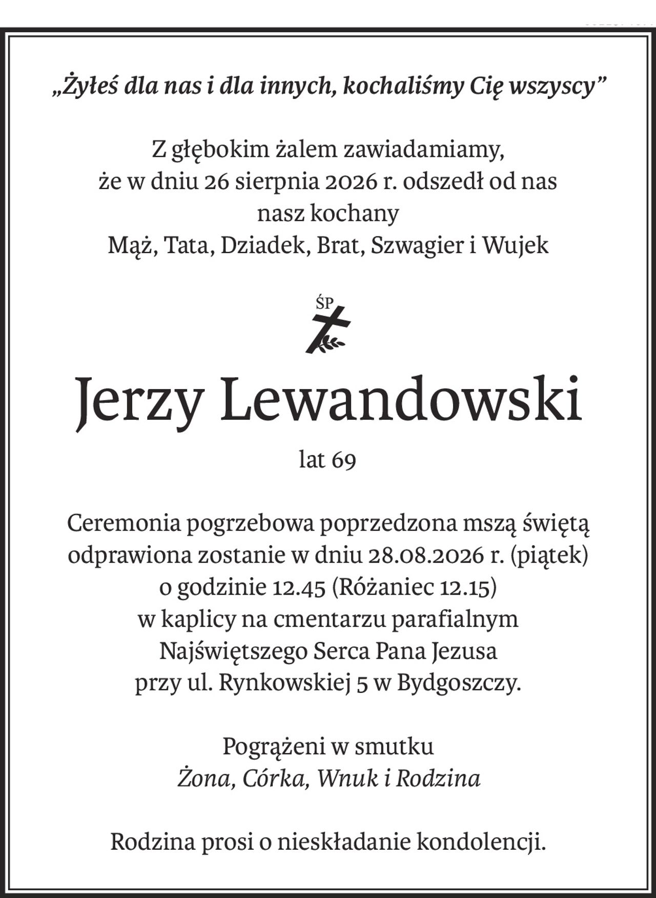 „Żyłeś dla nas i dla innych, kochaliśmy Cię wszyscy”
Z głębokim żalem zawiadamiamy,
że w dniu 26 sierpnia 2026 r. odszedł od nas
nasz kochany
Mąż, Tata, Dziadek, Brat, Szwagier i Wujek
ś+p
Jerzy Lewandowski
lat 69
Ceremonia pogrzebowa poprzedzona mszą świętą odprawiona zostanie w dniu 28.08.2026 r. (piątek)
o godzinie 12.45 (Różaniec 12.15)
w kaplicy na cmentarzu parafialnym
Najświętszego Serca Pana Jezusa
przy ul. Rynkowskiej 5 w Bydgoszczy.
Pogrążeni w smutku
Żona, Córka, Wnuk i Rodzina
Rodzina prosi o nieskładanie kondolencji.