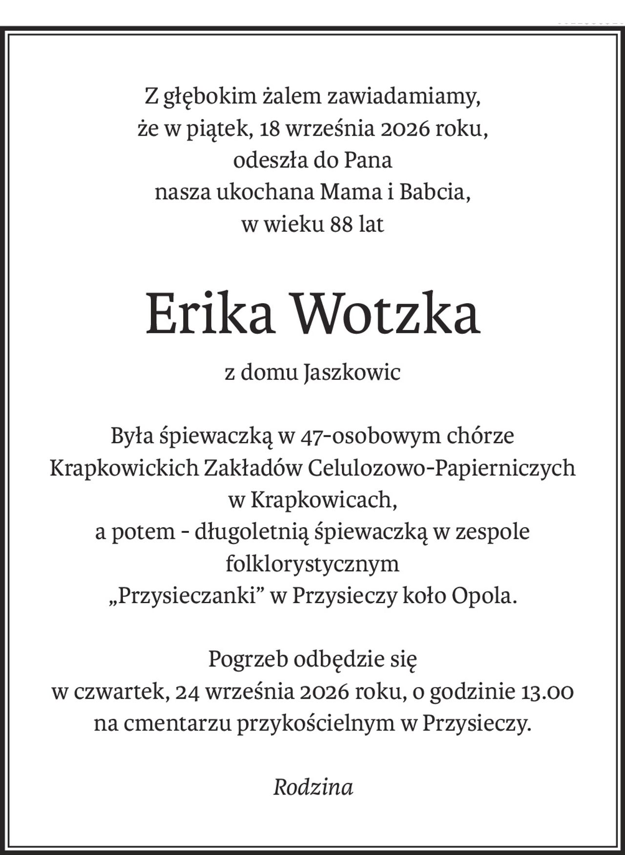 Z głębokim żalem zawiadamiamy,
że w piątek, 18 września 2026 roku,
odeszła do Pana
nasza ukochana Mama i Babcia,
w wieku 88 lat
Erika Wotzka
z domu Jaszkowic
Była śpiewaczką w 47-osobowym chórze
Krapkowickich Zakładów Celulozowo-Papierniczych
w Krapkowicach,
a potem - długoletnią śpiewaczką w zespole folklorystycznym
„Przysieczanki” w Przysieczy koło Opola.
Pogrzeb odbędzie się
w czwartek, 24 września 2026 roku, o godzinie 13.00
na cmentarzu przykościelnym w Przysieczy.
Rodzina