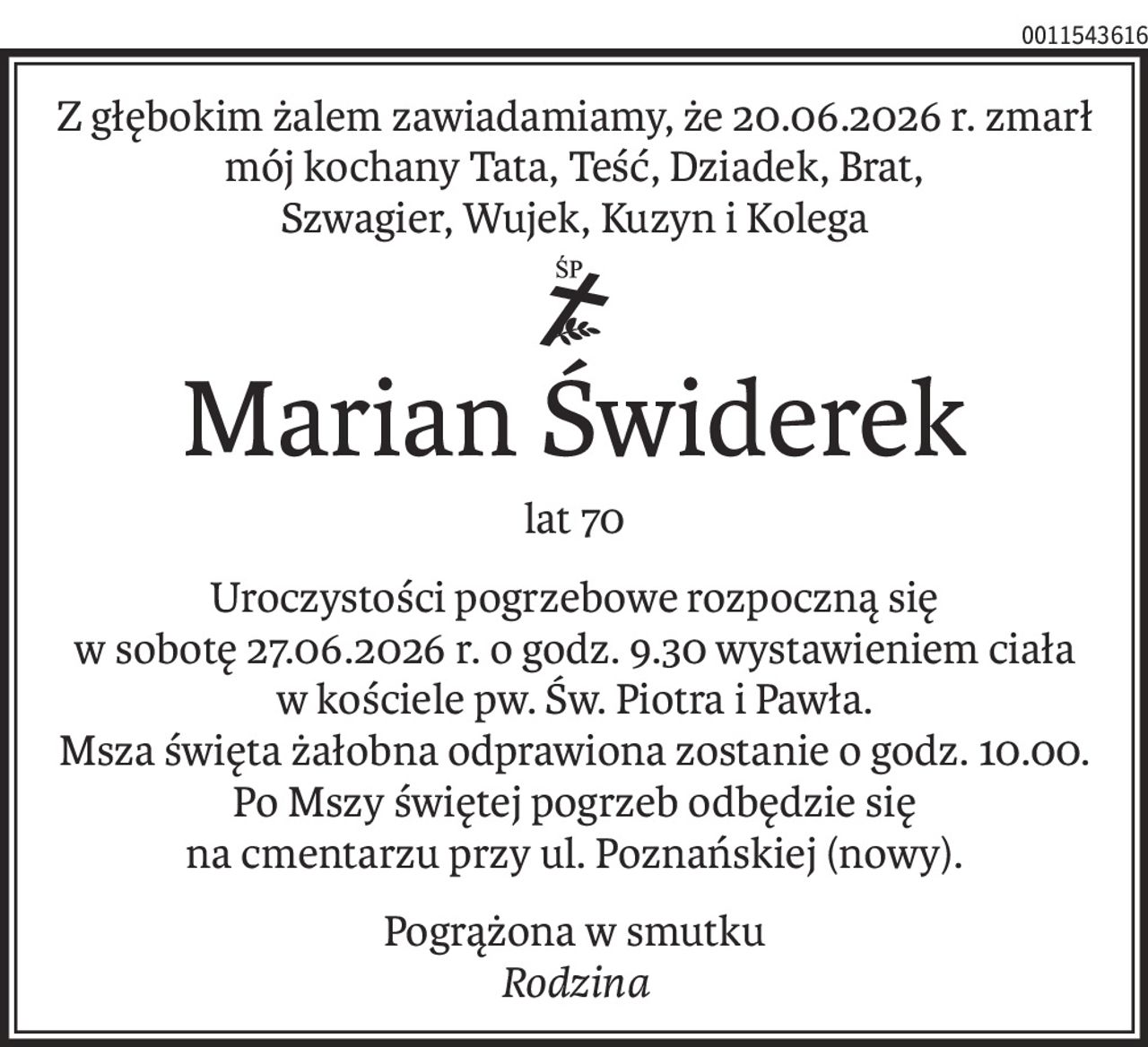 Z głębokim żalem zawiadamiamy, że 20.06.2026 r. zmarł
mój kochany Tata, Teść, Dziadek, Brat,
Szwagier, Wujek, Kuzyn i Kolega
ś+p
Marian Świderek
lat 70
Uroczystości pogrzebowe rozpoczną się
w sobotę 27.06.2026 r. o godz. 9.30 wystawieniem ciała
w kościele pw. Św. Piotra i Pawła.
Msza święta żałobna odprawiona zostanie o godz. 10.00.
Po Mszy świętej pogrzeb odbędzie się
na cmentarzu przy ul. Poznańskiej (nowy).
Pogrążona w smutku
Rodzina