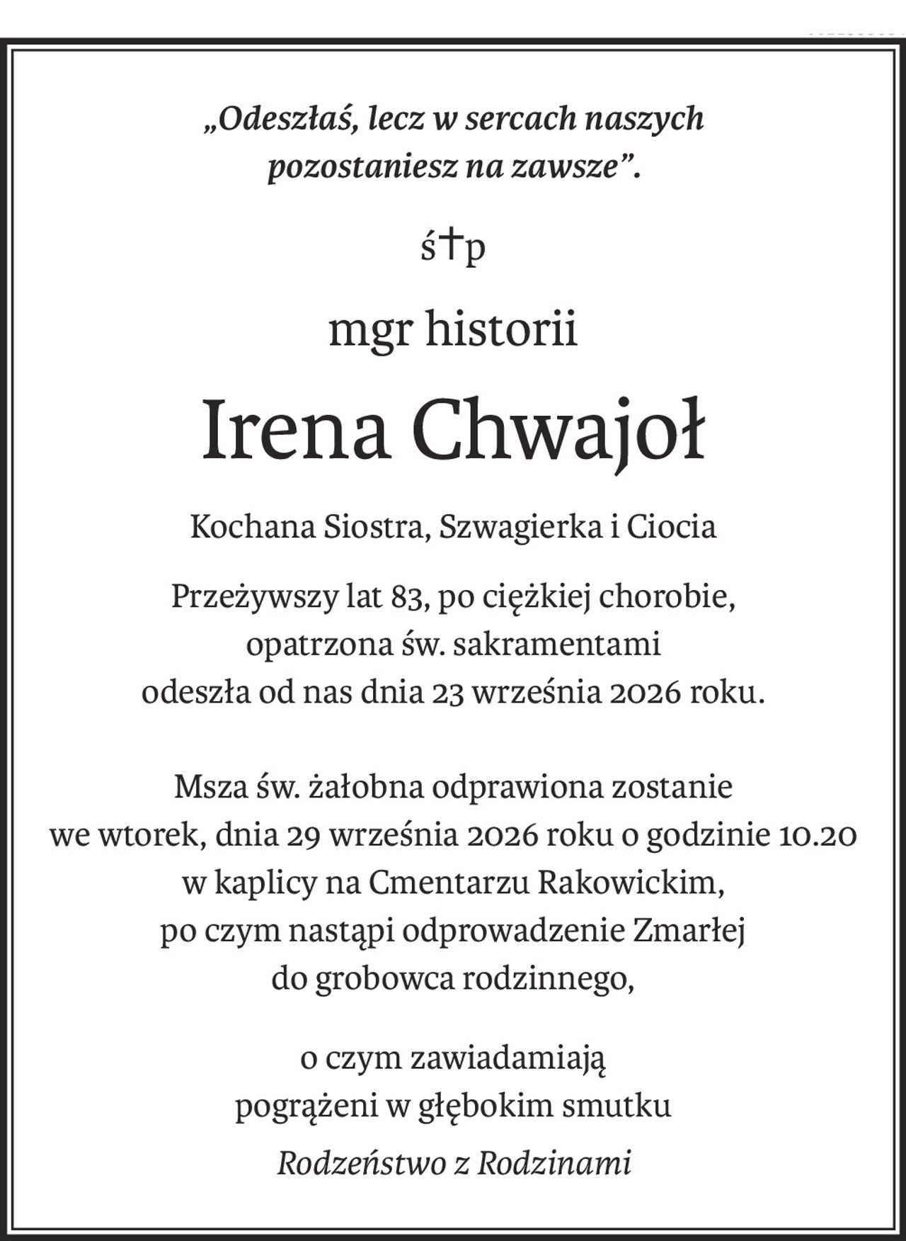 „Odeszłaś, lecz w sercach naszych
pozostaniesz na zawsze”.
ś+p
mgr historii
Irena Chwajoł
Kochana Siostra, Szwagierka i Ciocia
Przeżywszy lat 83, po ciężkiej chorobie,
opatrzona św. sakramentami
odeszła od nas dnia 23 września 2026 roku.
Msza św. żałobna odprawiona zostanie
we wtorek, dnia 29 września 2026 roku o godzinie 10.20
w kaplicy na Cmentarzu Rakowickim,
po czym nastąpi odprowadzenie Zmarłej
do grobowca rodzinnego,
o czym zawiadamiają
pogrążeni w głębokim smutku
Rodzeństwo z Rodzinami