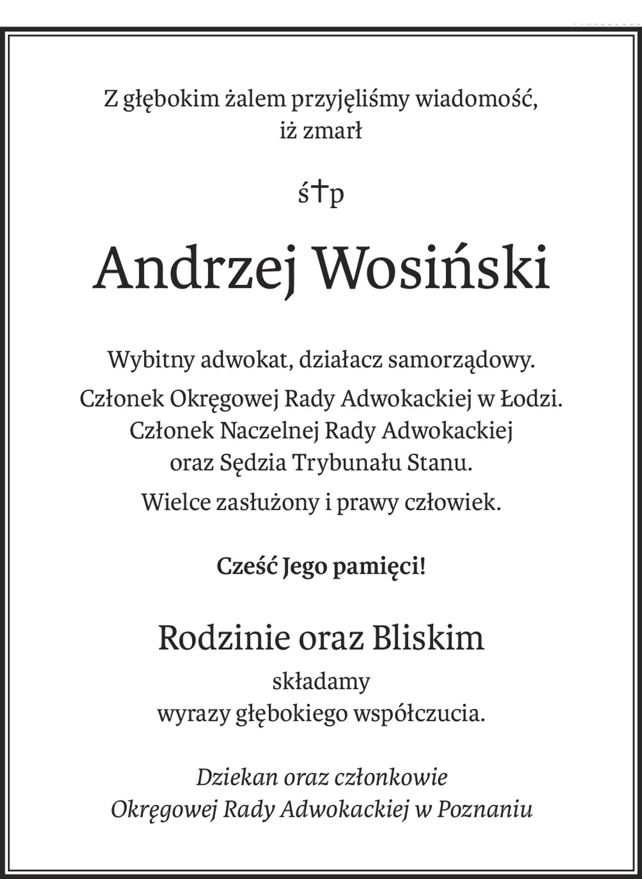 Z głębokim żalem przyjęliśmy wiadomość,
iż zmarł
ś+p
Andrzej Wosiński
Wybitny adwokat, działacz samorządowy.
Członek Okręgowej Rady Adwokackiej w Łodzi.
Członek Naczelnej Rady Adwokackiej
oraz Sędzia Trybunału Stanu.
Wielce zasłużony i prawy człowiek.
Cześć Jego pamięci!
Rodzinie oraz Bliskim
składamy
wyrazy głębokiego współczucia.
Dziekan oraz członkowie
Okręgowej Rady Adwokackiej w Poznaniu