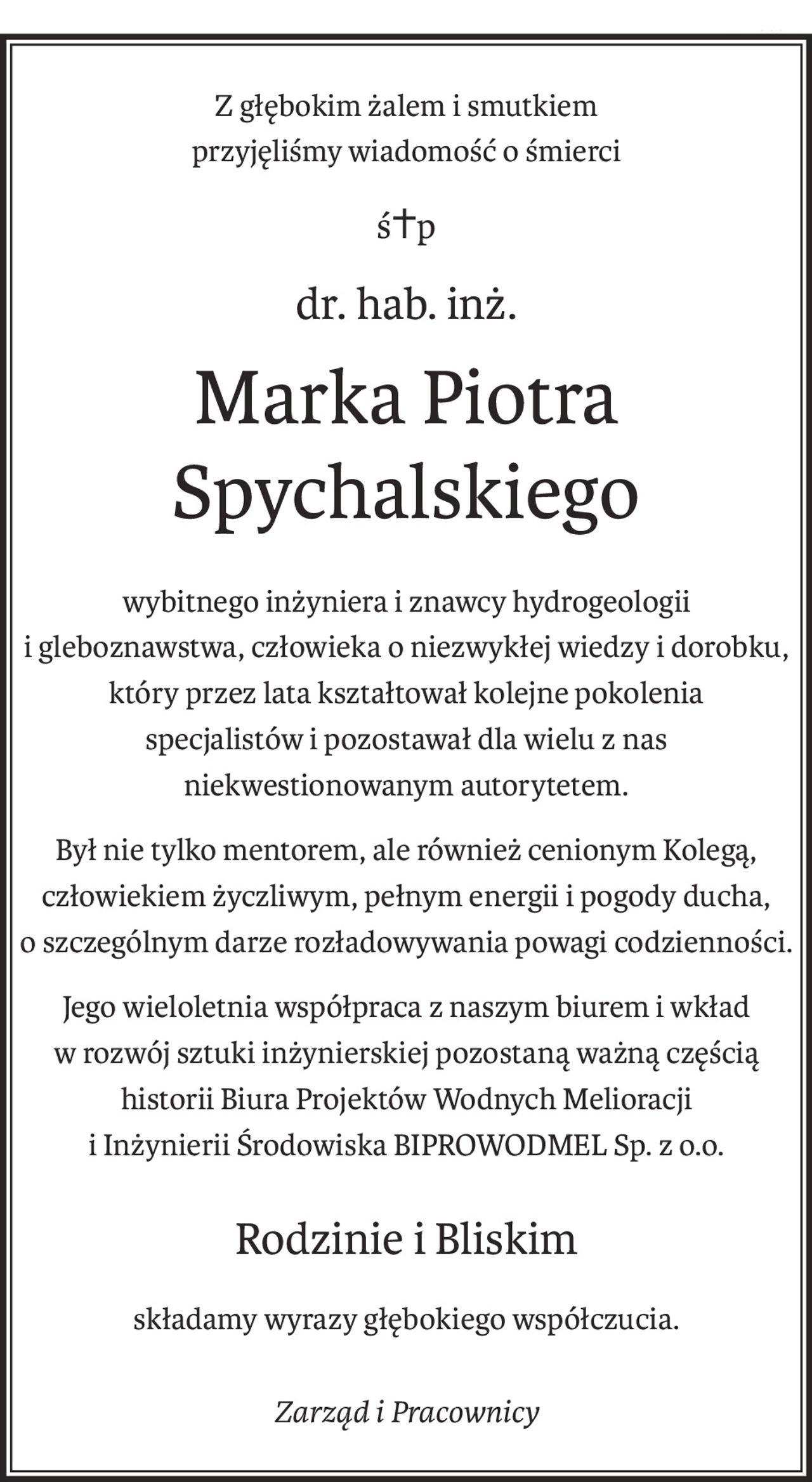 Z głębokim żalem i smutkiem
przyjęliśmy wiadomość o śmierci
ś+p
dr. hab. inż.
Marka Piotra Spychalskiego
wybitnego inżyniera i znawcy hydrogeologii
i gleboznawstwa, człowieka o niezwykłej wiedzy i dorobku,
który przez lata kształtował kolejne pokolenia
specjalistów i pozostawał dla wielu z nas
niekwestionowanym autorytetem.
Był nie tylko mentorem, ale również cenionym Kolegą,
człowiekiem życzliwym, pełnym energii i pogody ducha,
o szczególnym darze rozładowywania powagi codzienności.
Jego wieloletnia współpraca z naszym biurem i wkład
w rozwój sztuki inżynierskiej pozostaną ważną częścią
historii Biura Projektów Wodnych Melioracji
i Inżynierii Środowiska BIPROWODMEL Sp. z o.o.
Rodzinie i Bliskim
składamy wyrazy głębokiego współczucia.
Zarząd i Pracownicy