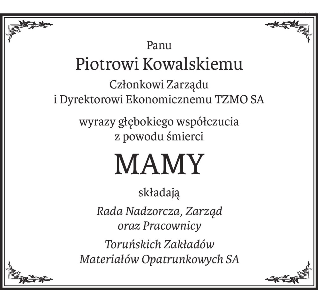 Panu
Piotrowi Kowalskiemu
Członkowi Zarządu 
i Dyrektorowi Ekonomicznemu TZMO SA
wyrazy głębokiego współczucia
z powodu śmierci
MAMY
składają
Rada Nadzorcza, Zarząd 
oraz Pracownicy
Toruńskich Zakładów 
Materiałów Opatrunkowych SA