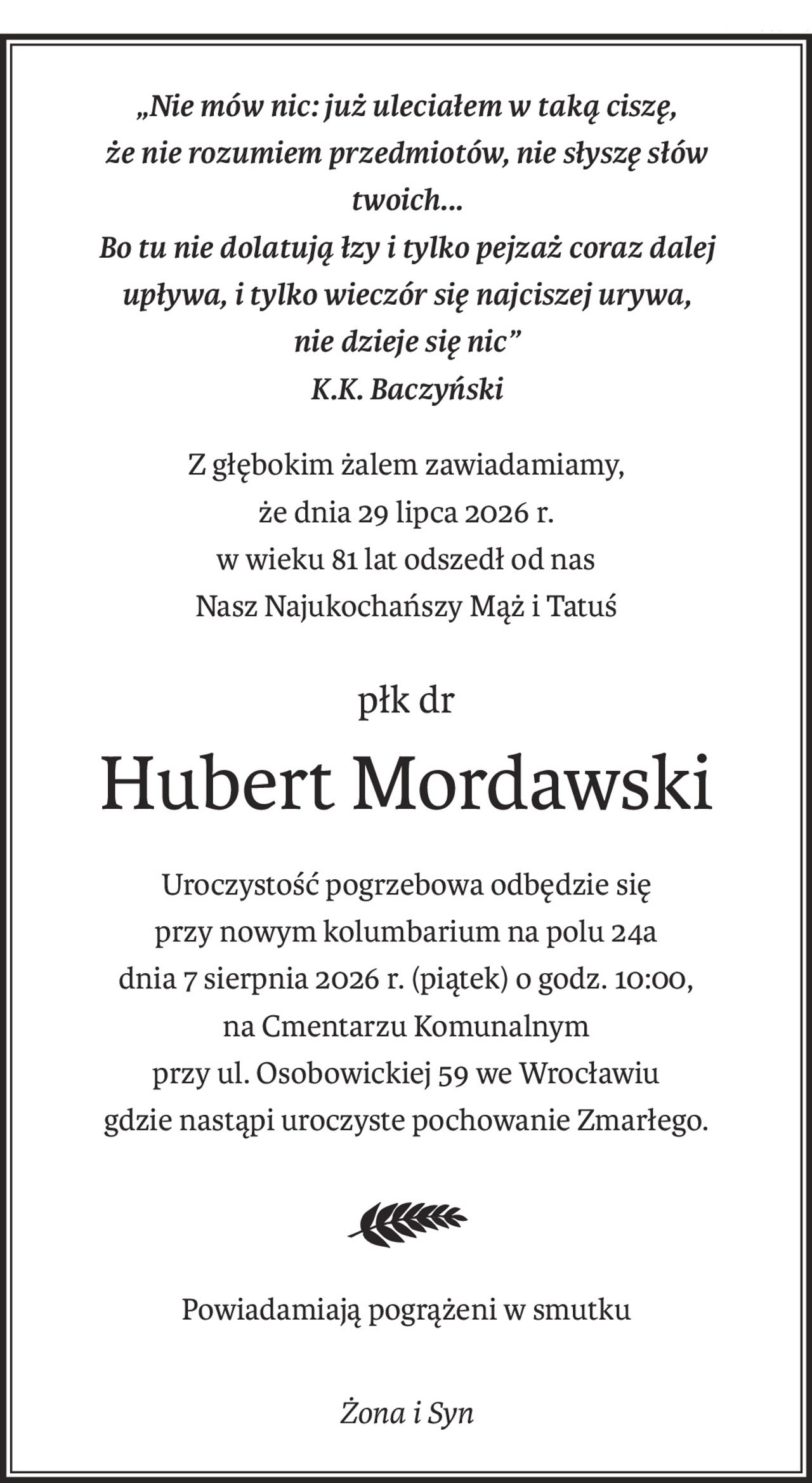 Nie mów nic, już uleciałem w taka ciszę,
że nie rozumiem przedmiotów, nie słyszę słów twoich ...
Bo tu nie dolatują łzy i tylko pejzaż
coraz dalej upływa i tylko wieczór się najciszej urywa
i nie dzieje się nic ...
 
                                           K.K.Baczyński
 
 
 
Z głębokim żalem zawiadamiamy, że dnia 29 lipca 2026 r.
                       w wieku 81 lat odszedł od nas
                       nas Najukochańszy Mąż i Tatuś
                                         
 
 
         płk dr Hubert Mordawski
 
 
                 Uroczystość pogrzebowa odbędzie się
                przy nowym kolumbarium na polu 24a
           dnia 7 sierpnia 2026 r. (piątek) o godz. 10:00,
na Cmentarzu Komunalnym przy ul. Osobowickiej 59 we Wrocławiu
          gdzie nastąpi uroczyste pochowanie Zmarłego.
 
                  Powiadamiają pogrążeni w smutku
 
                                       Żona i Syn