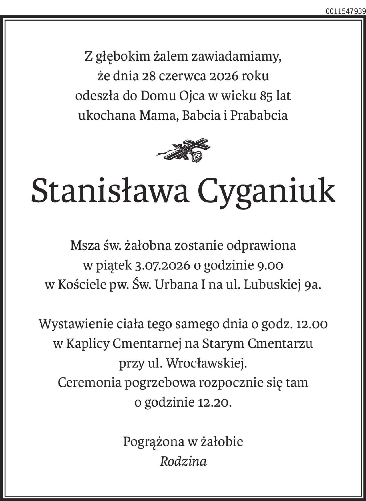 Z głębokim żalem zawiadamiamy,
że dnia 28 czerwca 2026 roku
odeszła do Domu Ojca w wieku 85 lat
ukochana Mama, Babcia i Prababcia
ś+p
Stanisława Cyganiuk
Msza św. żałobna zostanie odprawiona
w piątek 3.07.2026 o godzinie 9.00
w Kościele pw. Św. Urbana I na ul. Lubuskiej 9a.
Wystawienie ciała tego samego dnia o godz. 12.00
w Kaplicy Cmentarnej na Starym Cmentarzu
przy ul. Wrocławskiej.
Ceremonia pogrzebowa rozpocznie się tam
o godzinie 12.20.
Pogrążona w żałobie
Rodzina