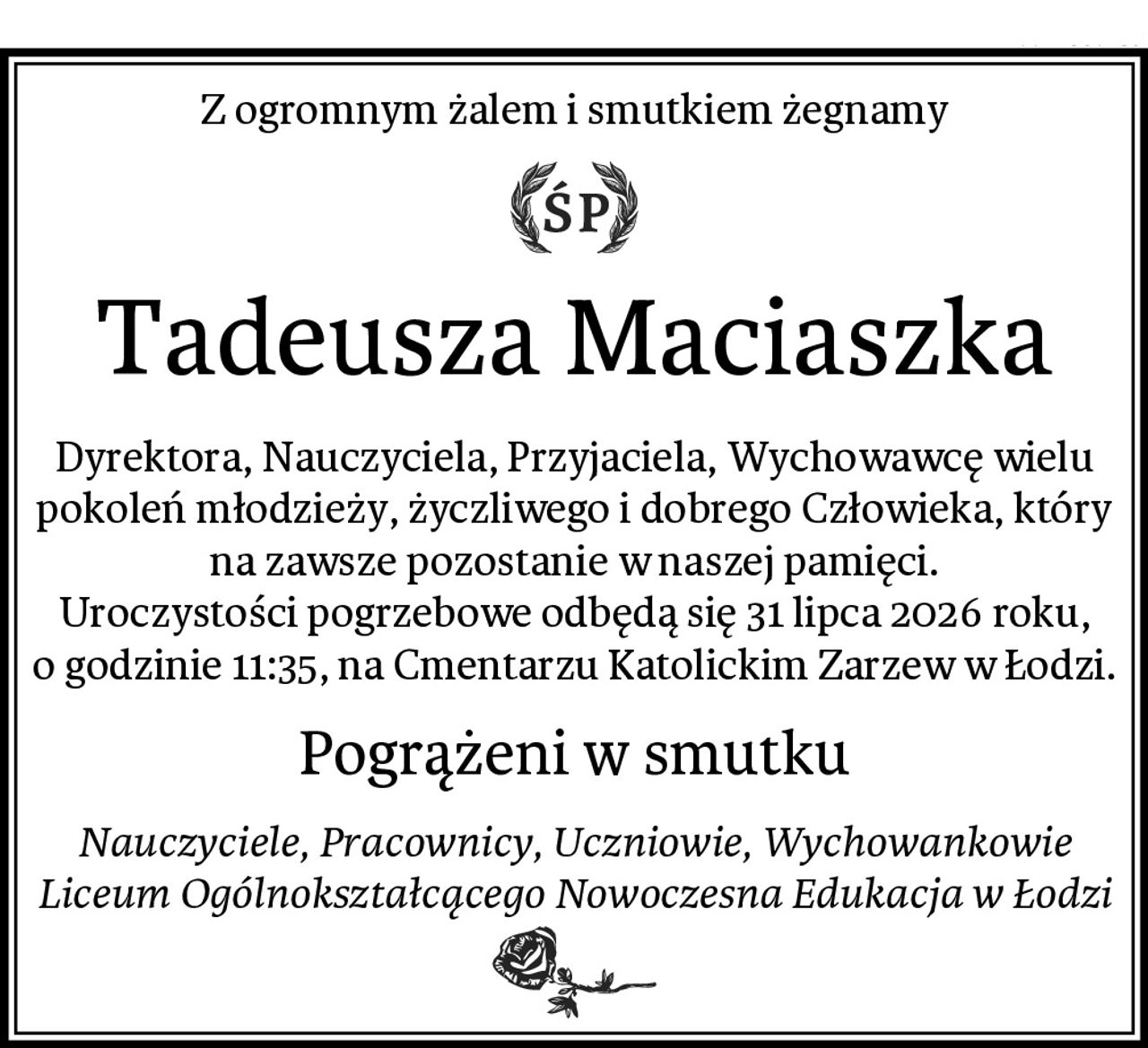 Z ogromnym żalem i smutkiem żegnamy
Tadeusza Maciaszka
Dyrektora, Nauczyciela, Przyjaciela, Wychowawcę wielu pokoleń młodzieży, życzliwego i dobrego Człowieka, który na zawsze pozostanie w naszej pamięci.
Uroczystości pogrzebowe odbędą się 31 lipca 2026 roku, o godzinie 11:35, na Cmentarzu Katolickim Zarzew w Łodzi.
Pogrążeni w smutku
Nauczyciele, Pracownicy, Uczniowie, Wychowankowie
Liceum Ogólnokształcącego Nowoczesna Edukacja w Łodzi