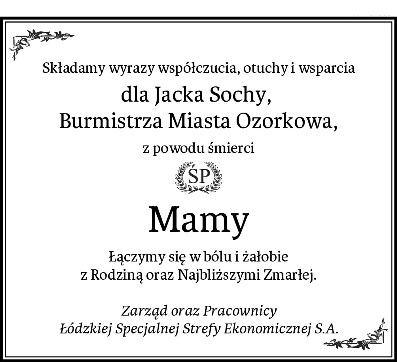 Składamy wyrazy współczucia, otuchy i wsparcia
dla Jacka Sochy, 
Burmistrza Miasta Ozorkowa,
z powodu śmierci
Mamy
Łączymy się w bólu i żałobie
z Rodziną oraz Najbliższymi Zmarłej.

Zarząd oraz Pracownicy
Łódzkiej Specjalnej Strefy Ekonomicznej S.A.