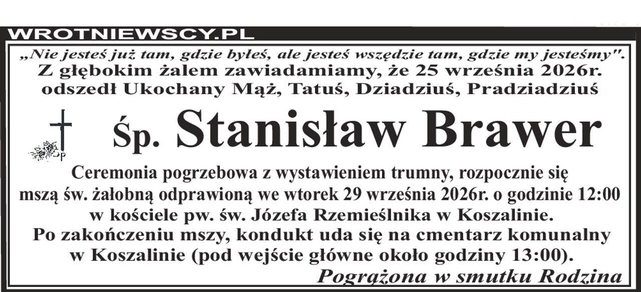 „Nie jesteś już tam, gdzie byłeś, ale jesteś wszędzie tam, gdzie my jesteśmy". Z głębokim żalem zawiadamiamy, że 25 września 2026r. odszedł Ukochany Mąż, Tatuś, Dziadziuś, Pradziadziuś Śp. Stanisław Brawer Ceremonia pogrzebowa z wystawieniem trumny, rozpocznie się mszą św. żałobną odprawioną we wtorek 29 września 2026r. o godzinie 12:00 w kościele pw. św. Józefa Rzemieślnika w Koszalinie. Po zakończeniu mszy, kondukt uda się na cmentarz komunalny w Koszalinie (pod wejście główne około godziny 13:00). Pogrążona w smutku Rodzina