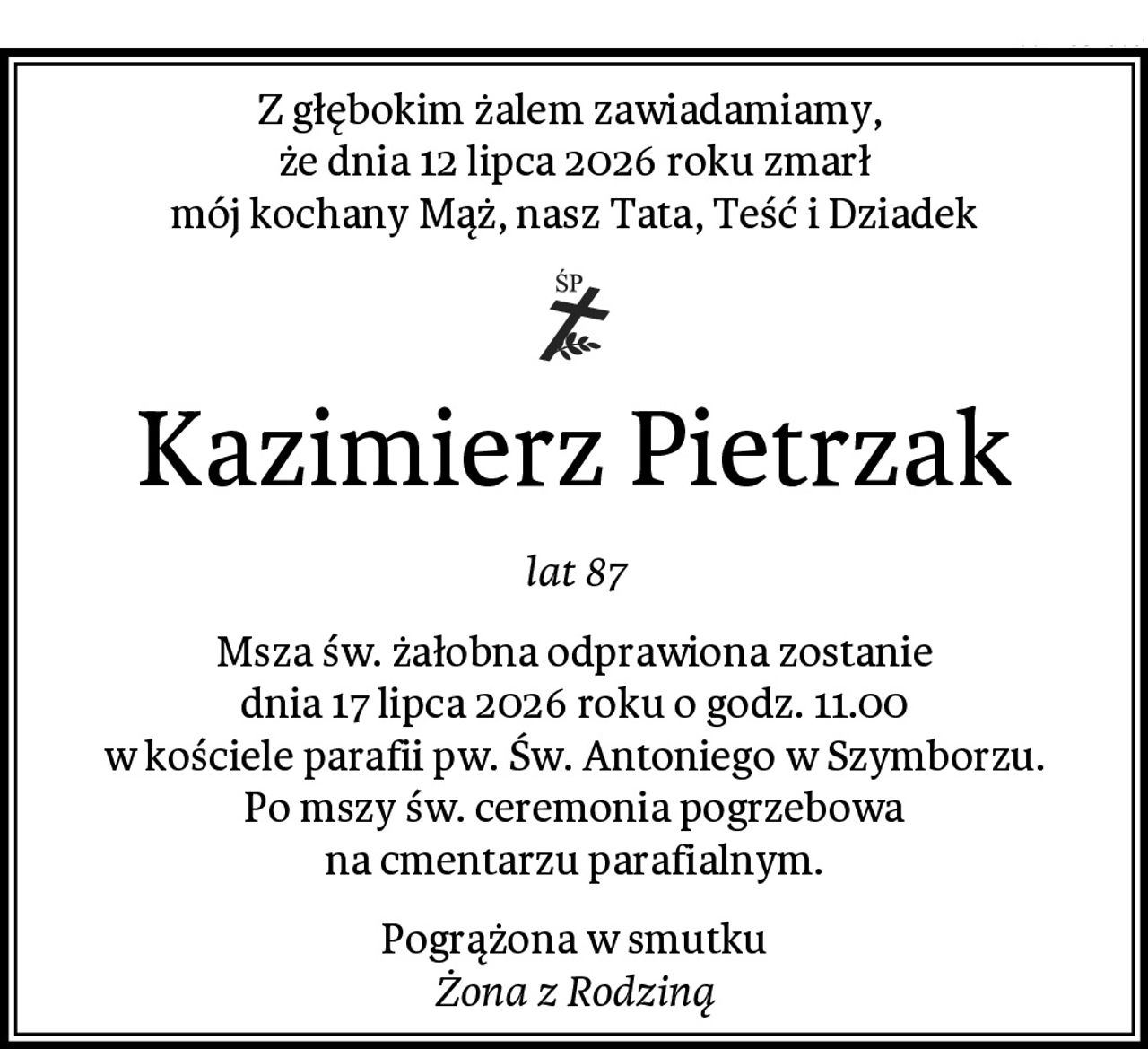 Z głębokim żalem zawiadamiamy, 
że dnia 12 lipca 2026 roku zmarł
mój kochany Mąż, nasz Tata, Teść i Dziadek
Kazimierz Pietrzak
lat 87
Msza św. żałobna odprawiona zostanie
dnia 17 lipca 2026 roku o godz. 11.00
w kościele parafii pw. Św. Antoniego w Szymborzu.
Po mszy św. ceremonia pogrzebowa
na cmentarzu parafialnym.
Pogrążona w smutku
Żona z Rodziną