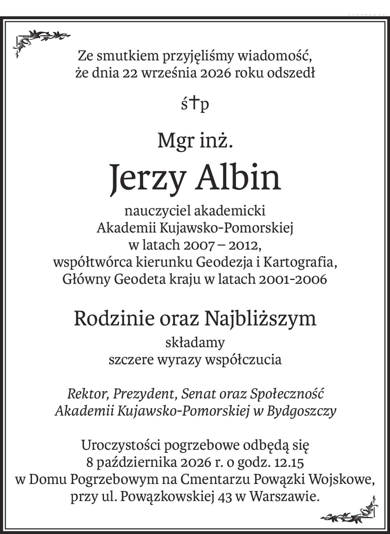 Ze smutkiem przyjęliśmy wiadomość,
że dnia 22 września 2026 roku odszedł
ś+p
Mgr inż.
Jerzy Albin
nauczyciel akademicki
Akademii Kujawsko-Pomorskiej
w latach 2007 – 2012,
współtwórca kierunku Geodezja i Kartografia,
Główny Geodeta kraju w latach 2001-2006
Rodzinie oraz Najbliższym
składamy
szczere wyrazy współczucia
Rektor, Prezydent, Senat oraz Społeczność
Akademii Kujawsko-Pomorskiej w Bydgoszczy
Uroczystości pogrzebowe odbędą się
8 października 2026 r. o godz. 12.15
w Domu Pogrzebowym na Cmentarzu Powązki Wojskowe, przy ul. Powązkowskiej 43 w Warszawie.
