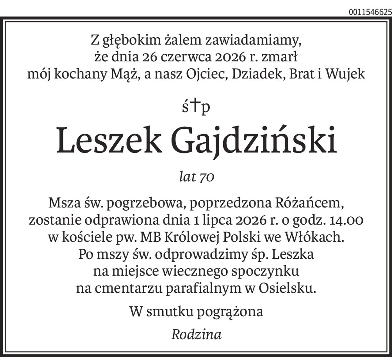 Z głębokim żalem zawiadamiamy, 
że dnia 26 czerwca 2026 r. zmarł
mój kochany Mąż, a nasz Ojciec, Dziadek, Brat i Wujek
ś+p
Leszek Gajdziński
lat 70
Msza św. pogrzebowa, poprzedzona Różańcem, zostanie odprawiona dnia 1 lipca 2026 r. o godz. 14.00 w kościele pw. MB Królowej Polski we Włókach.
Po mszy św. odprowadzimy śp. Leszka na miejsce wiecznego spoczynku
na cmentarzu parafialnym w Osielsku.
W smutku pogrążona
Rodzina