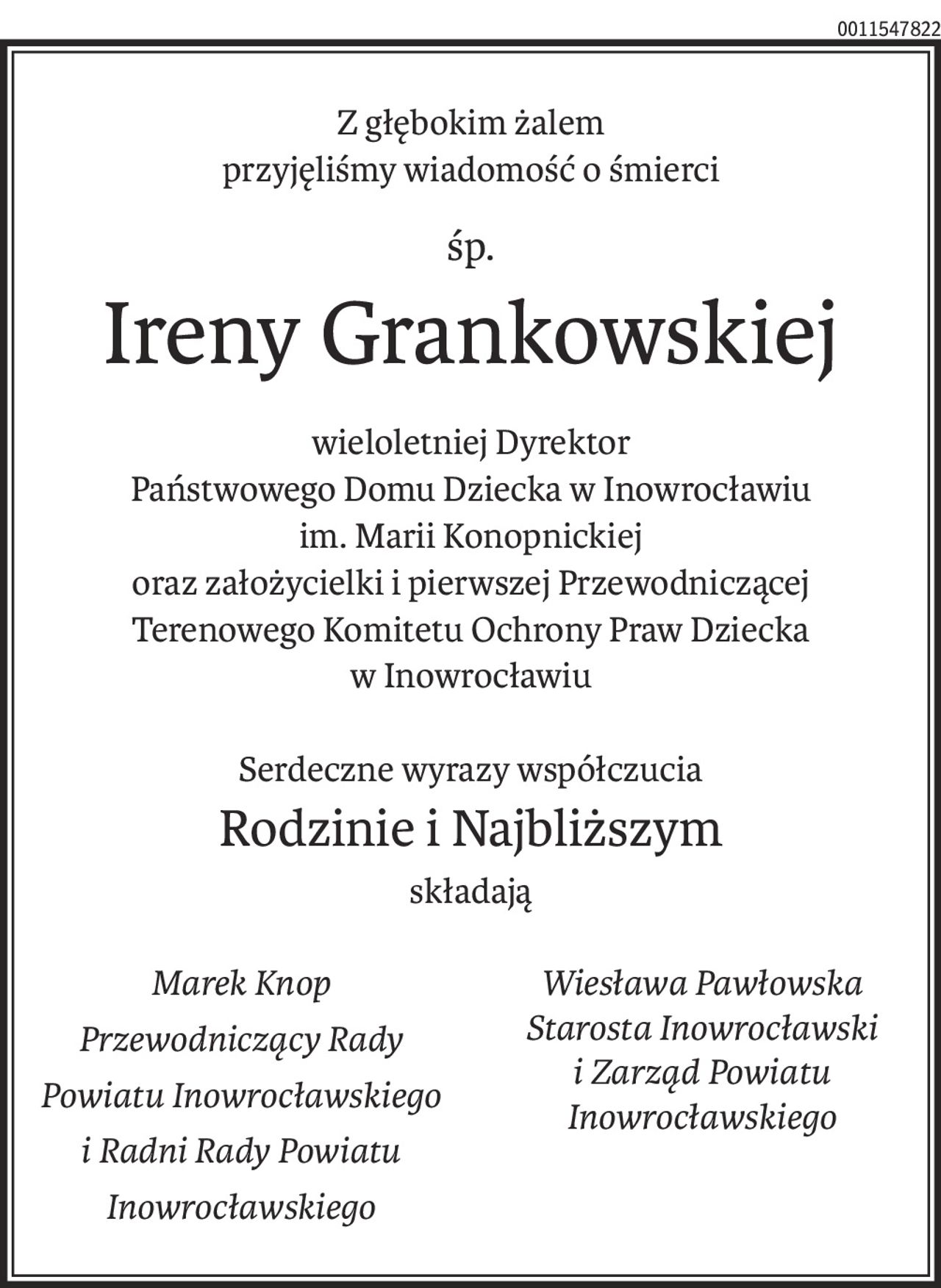 Z głębokim żalem
przyjęliśmy wiadomość o śmierci
śp.
Ireny Grankowskiej
wieloletniej Dyrektor
Państwowego Domu Dziecka w Inowrocławiu
im. Marii Konopnickiej
oraz założycielki i pierwszej Przewodniczącej
Terenowego Komitetu Ochrony Praw Dziecka
w Inowrocławiu
Serdeczne wyrazy współczucia
Rodzinie i Najbliższym
składają
Marek Knop
Przewodniczący Rady Powiatu Inowrocławskiego
i Radni Rady Powiatu Inowrocławskiego
Wiesława Pawłowska
Starosta Inowrocławski
i Zarząd Powiatu Inowrocławskiego
