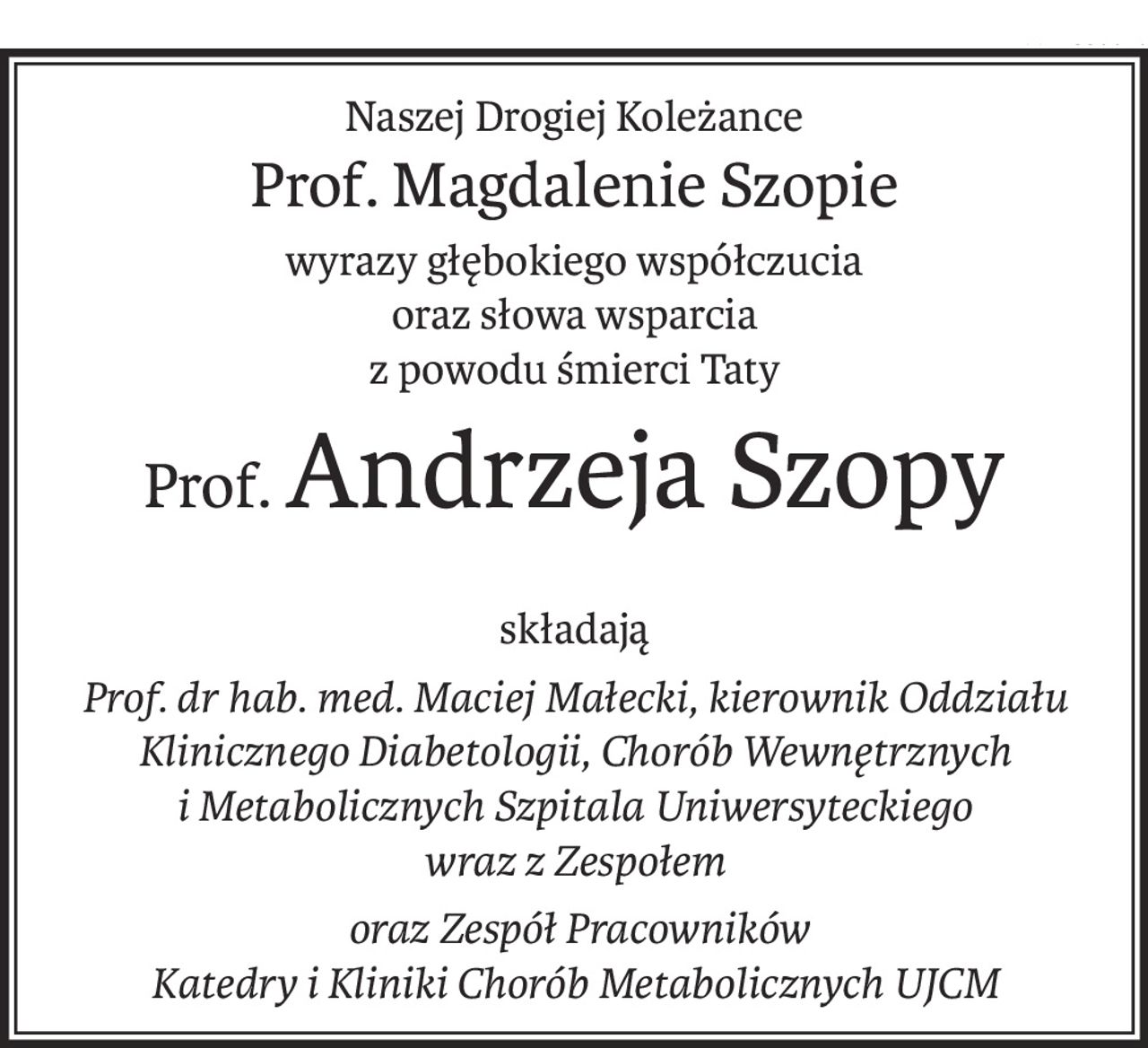 Naszej Drogiej Koleżance
Prof. Magdalenie Szopie
wyrazy głębokiego współczucia 
oraz słowa wsparcia
z powodu śmierci Taty
Prof.Andrzeja Szopy
składają
Prof. dr hab. med. Maciej Małecki, kierownik Oddziału Klinicznego Diabetologii, Chorób Wewnętrznych 
i Metabolicznych Szpitala Uniwersyteckiego 
wraz z Zespołem
 oraz Zespół Pracowników 
Katedry i Kliniki Chorób Metabolicznych UJCM