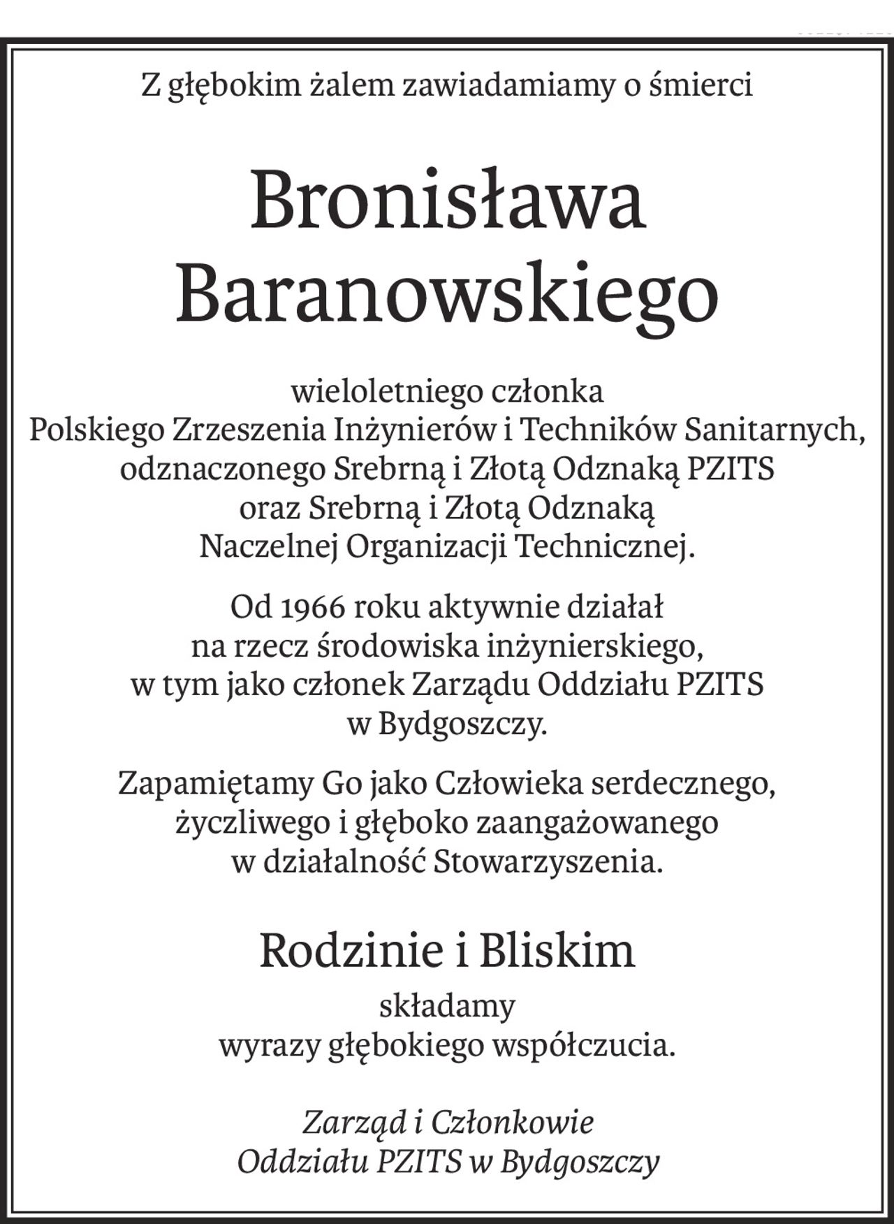 Z głębokim żalem zawiadamiamy o śmierci
Bronisława Baranowskiego
wieloletniego członka
Polskiego Zrzeszenia Inżynierów i Techników Sanitarnych,
odznaczonego Srebrną i Złotą Odznaką PZITS
oraz Srebrną i Złotą Odznaką
Naczelnej Organizacji Technicznej.
Od 1966 roku aktywnie działał
na rzecz środowiska inżynierskiego,
w tym jako członek Zarządu Oddziału PZITS
w Bydgoszczy.
Zapamiętamy Go jako Człowieka serdecznego,
życzliwego i głęboko zaangażowanego
w działalność Stowarzyszenia.
Rodzinie i Bliskim
składamy
wyrazy głębokiego współczucia.
Zarząd i Członkowie
Oddziału PZITS w Bydgoszczy