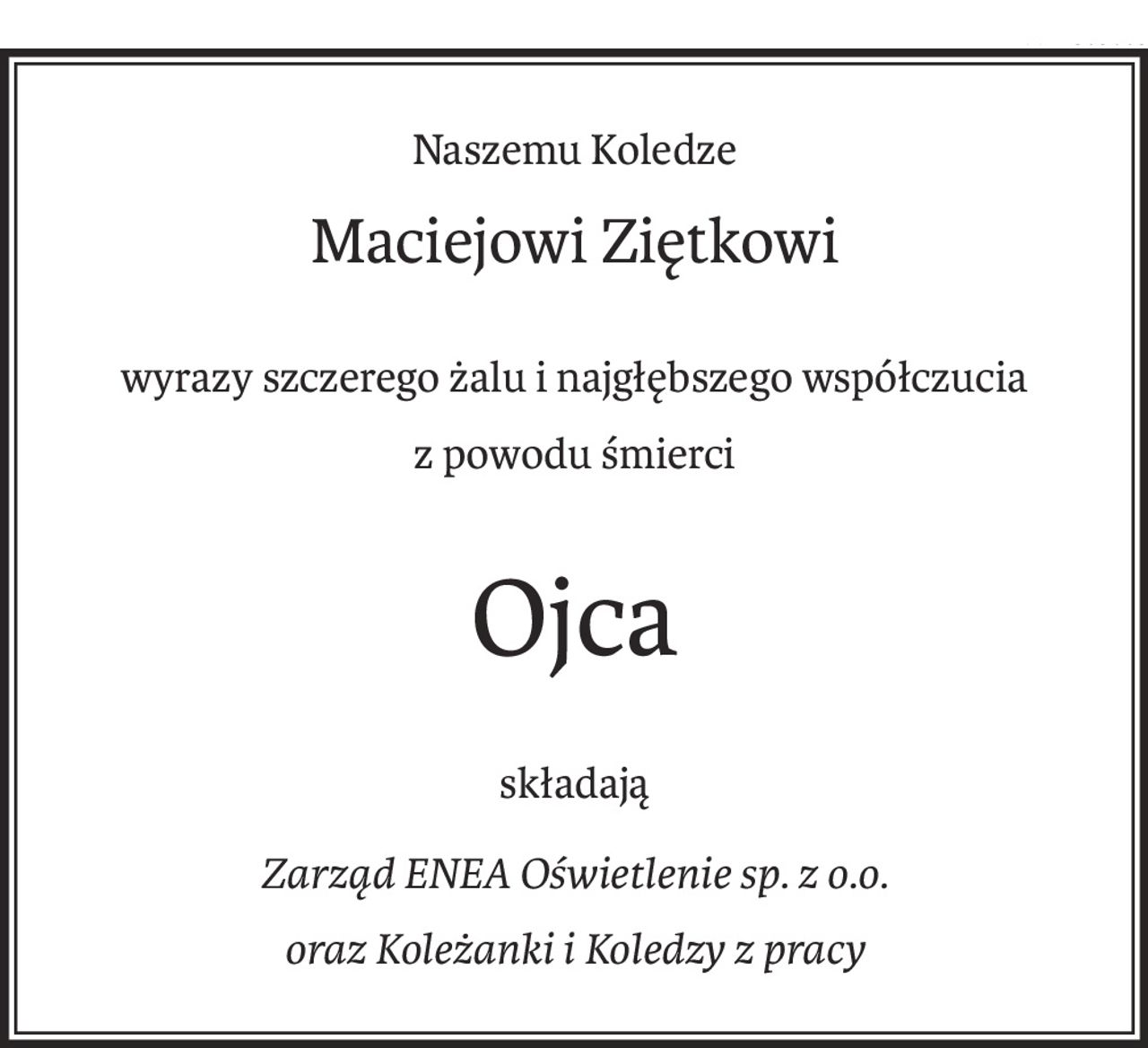 Naszemu Koledze

Maciejowi Ziętkowi

wyrazy szczerego żalu i najgłębszego współczucia z powodu śmierci

Ojca

składają

Zarząd ENEA Oświetlenie sp. z o.o. oraz Koleżanki i Koledzy z pracy