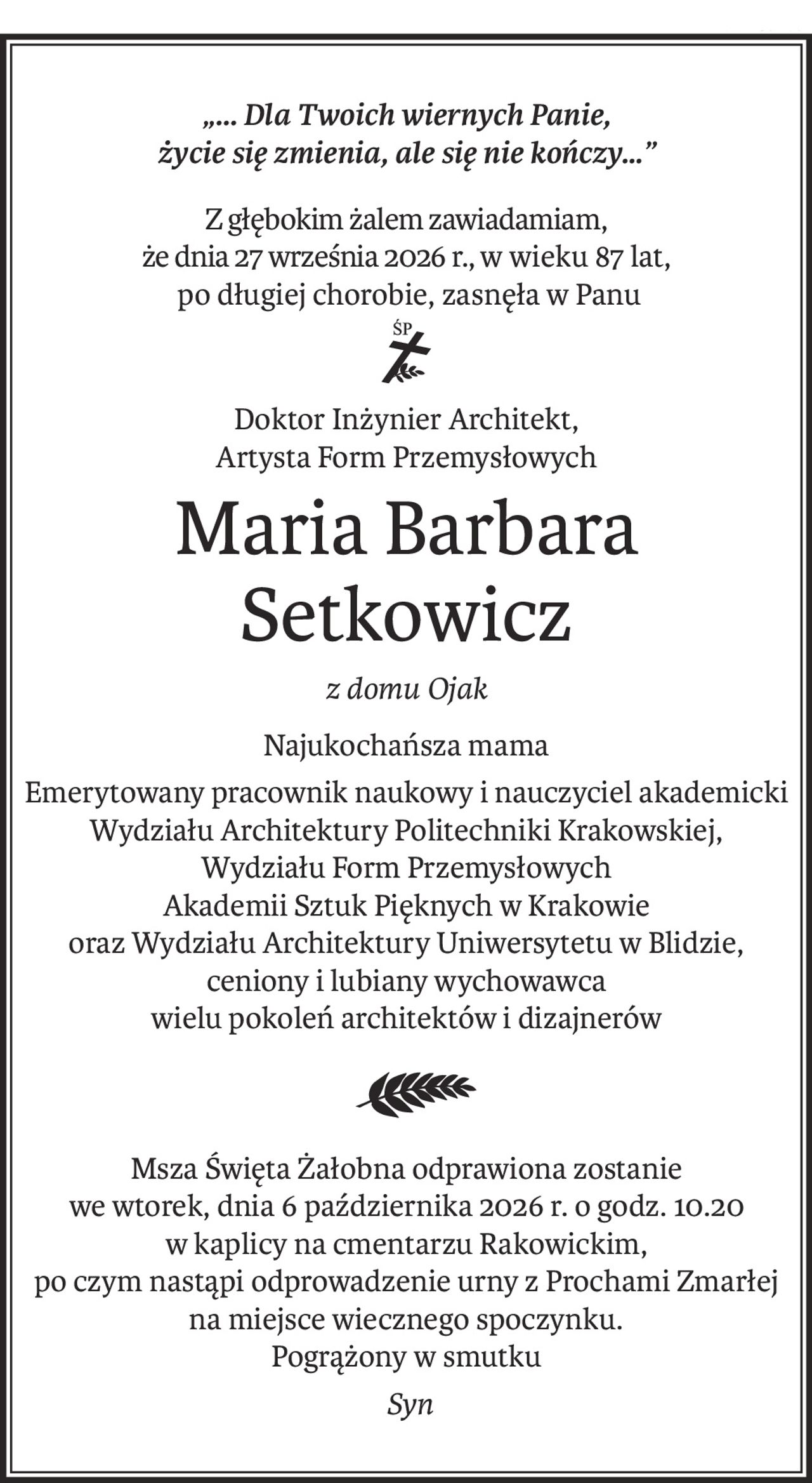 „... Dla Twoich wiernych Panie,
życie się zmienia, ale się nie kończy…”
Z głębokim żalem zawiadamiam,
że dnia 27 września 2026 r., w wieku 87 lat,
 po długiej chorobie, zasnęła w Panu
ś+p
Doktor Inżynier Architekt,
Artysta Form Przemysłowych
Maria Barbara Setkowicz
z domu Ojak
Najukochańsza mama
Emerytowany pracownik naukowy i nauczyciel akademicki
Wydziału Architektury Politechniki Krakowskiej,
Wydziału Form Przemysłowych
Akademii Sztuk Pięknych w Krakowie
oraz Wydziału Architektury Uniwersytetu w Blidzie,
ceniony i lubiany wychowawca
wielu pokoleń architektów i dizajnerów
Msza Święta Żałobna odprawiona zostanie
we wtorek, dnia 6 października 2026 r. o godz. 10.20
w kaplicy na cmentarzu Rakowickim,
po czym nastąpi odprowadzenie urny z Prochami Zmarłej
na miejsce wiecznego spoczynku.
Pogrążony w smutku
 Syn