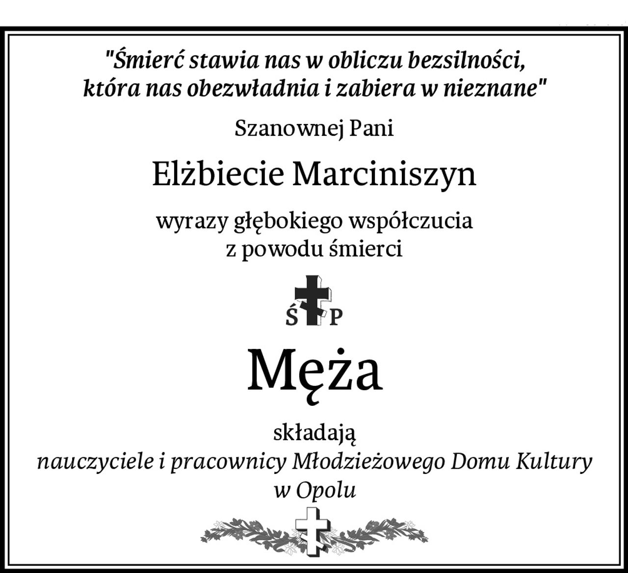 "Śmierć stawia nas w obliczu bezsilności,
która nas obezwładnia i zabiera w nieznane"
Szanownej Pani
Elżbiecie Marciniszyn
wyrazy głębokiego współczucia
z powodu śmierci
Męża
składają
nauczyciele i pracownicy Młodzieżowego Domu Kultury w Opolu