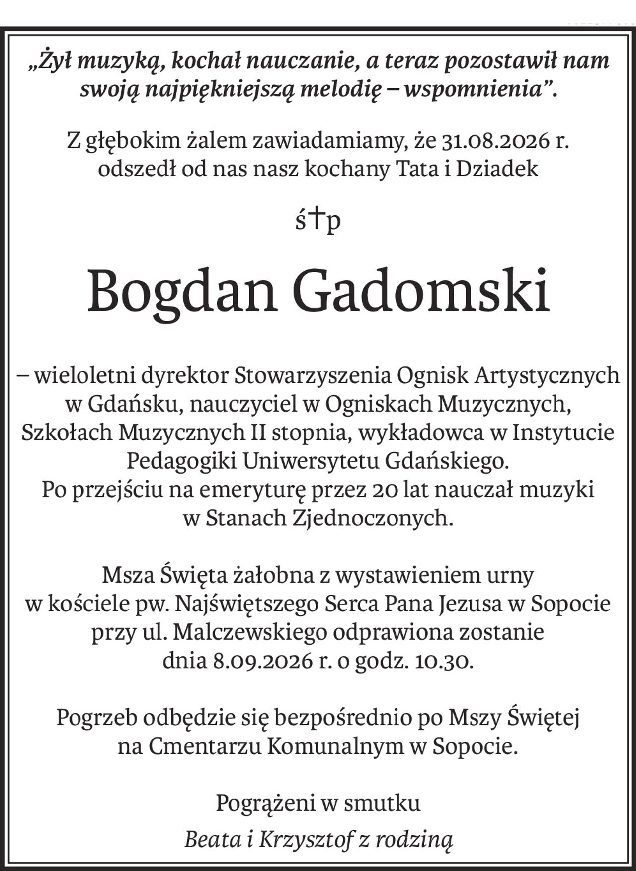 „Żył muzyką, kochał nauczanie, a teraz pozostawił nam swoją najpiękniejszą melodię – wspomnienia”.
Z głębokim żalem zawiadamiamy, że 31.08.2026 r.
odszedł od nas nasz kochany Tata i Dziadek
ś+p
Bogdan Gadomski
– wieloletni dyrektor Stowarzyszenia Ognisk Artystycznych w Gdańsku, nauczyciel w Ogniskach Muzycznych, Szkołach Muzycznych II stopnia, wykładowca w Instytucie Pedagogiki Uniwersytetu Gdańskiego.
Po przejściu na emeryturę przez 20 lat nauczał muzyki
w Stanach Zjednoczonych.
Msza Święta żałobna z wystawieniem urny
w kościele pw. Najświętszego Serca Pana Jezusa w Sopocie
przy ul. Malczewskiego odprawiona zostanie
dnia 8.09.2026 r. o godz. 10.30.
Pogrzeb odbędzie się bezpośrednio po Mszy Świętej
na Cmentarzu Komunalnym w Sopocie.
Pogrążeni w smutku
Beata i Krzysztof z rodziną
