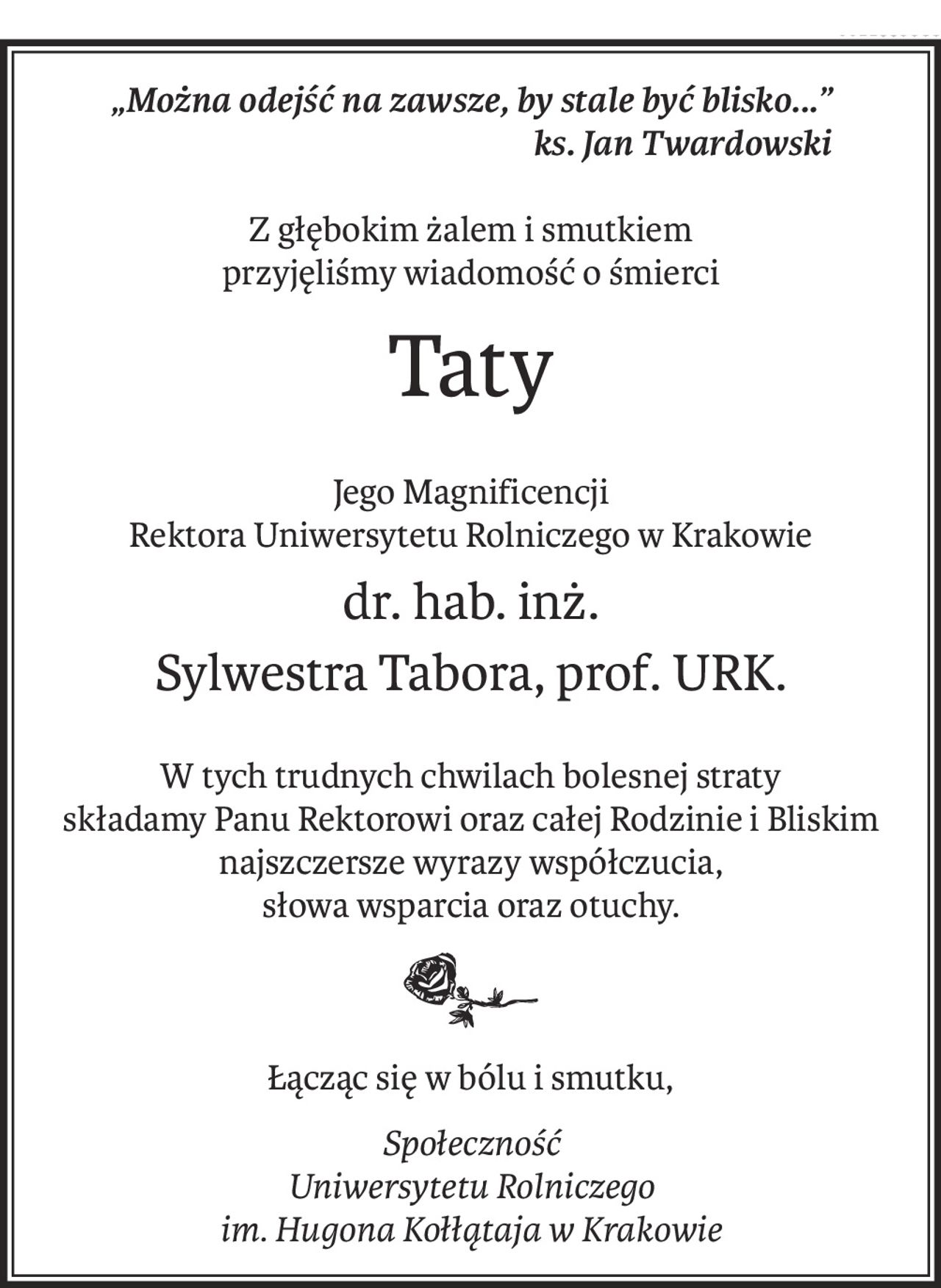 „Można odejść na zawsze, by stale być blisko...”
ks. Jan Twardowski
Z głębokim żalem i smutkiem
przyjęliśmy wiadomość o śmierci
Taty
Jego Magnificencji
Rektora Uniwersytetu Rolniczego w Krakowie
dr. hab. inż.
Sylwestra Tabora, prof. URK.
W tych trudnych chwilach bolesnej straty
składamy Panu Rektorowi oraz całej Rodzinie i Bliskim
najszczersze wyrazy współczucia,
słowa wsparcia oraz otuchy.
Łącząc się w bólu i smutku,
Społeczność
Uniwersytetu Rolniczego
im. Hugona Kołłątaja w Krakowie