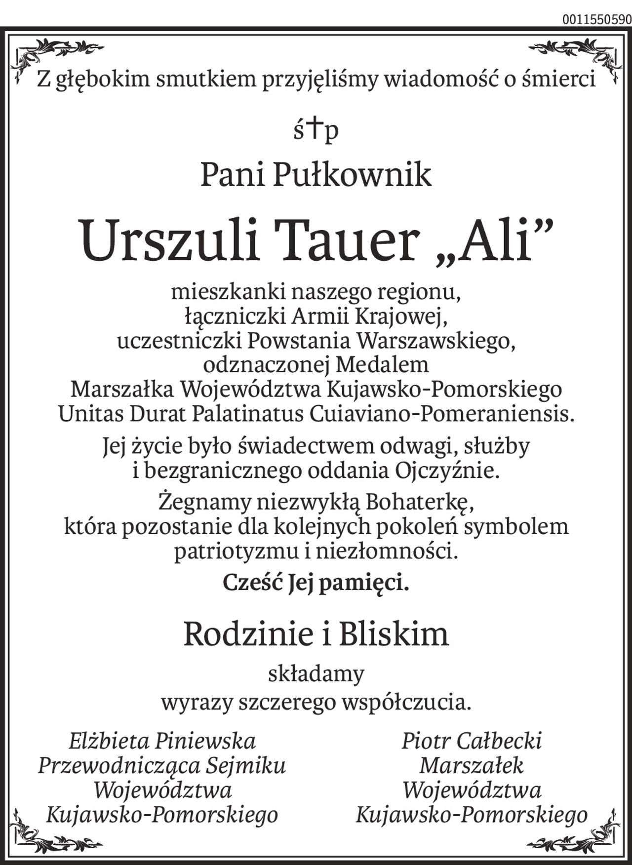 Z głębokim smutkiem przyjęliśmy wiadomość o śmierci
ś+p
Pani Pułkownik
Urszuli Tauer„Ali”
mieszkanki naszego regionu,
łączniczki Armii Krajowej,
uczestniczki Powstania Warszawskiego,
odznaczonej Medalem
Marszałka Województwa Kujawsko-Pomorskiego
Unitas Durat Palatinatus Cuiaviano-Pomeraniensis.
Jej życie było świadectwem odwagi, służby 
i bezgranicznego oddania Ojczyźnie.
Żegnamy niezwykłą Bohaterkę, 
która pozostanie dla kolejnych pokoleń symbolem patriotyzmu i niezłomności.
Cześć Jej pamięci.
Rodzinie i Bliskim
składamy
wyrazy szczerego współczucia.
Elżbieta Piniewska
Przewodnicząca Sejmiku
Województwa
Kujawsko-Pomorskiego
Piotr Całbecki
Marszałek
Województwa
Kujawsko-Pomorskiego