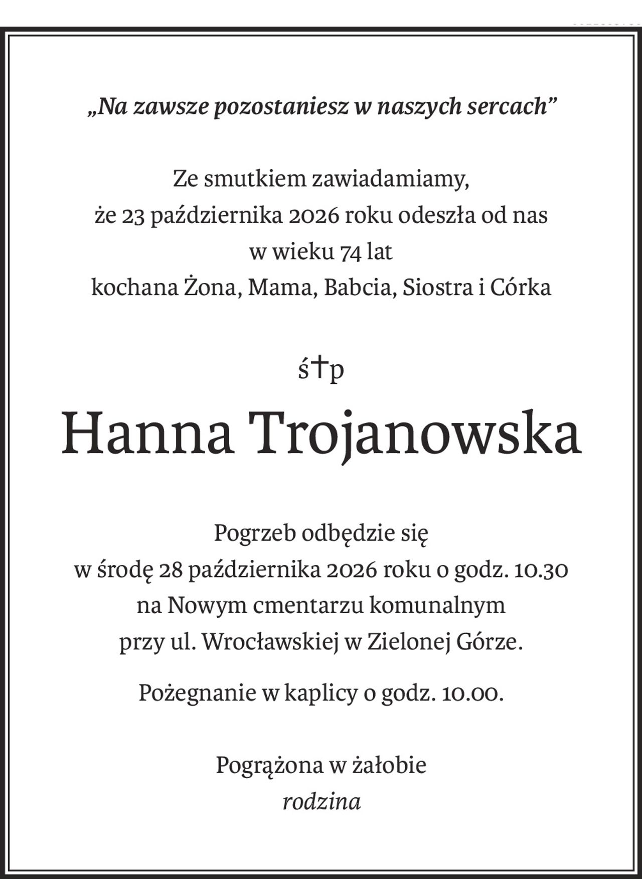 „Na zawsze pozostaniesz w naszych sercach”
Ze smutkiem zawiadamiamy,
że 23 października 2026 roku odeszła od nas
w wieku 74 lat
kochana Żona, Mama, Babcia, Siostra i Córka
ś+p
Hanna Trojanowska
Pogrzeb odbędzie się
w środę 28 października 2026 roku o godz. 10.30
na Nowym cmentarzu komunalnym
przy ul. Wrocławskiej w Zielonej Górze.
Pożegnanie w kaplicy o godz. 10.00.
Pogrążona w żałobie
rodzina